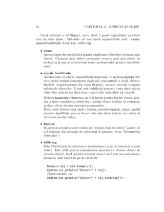 72 CAPITOLUL 2. OBIECTE S¸I CLASE
Fiind subclas˘a a lui Object, orice clas˘a ˆıi poate supradeﬁni metodele
care nu sunt ﬁnale. Metodele cel mai uzual supradeﬁnite sunt: clone,
equals/hashCode, finalize, toString.
• clone
Aceast˘a metod˘a este folosit˘a pentru duplicarea obiectelor (crearea unor
clone). Clonarea unui obiect presupune crearea unui nou obiect de
acela¸si tip ¸si care s˘a aib˘a aceea¸si stare (acelea¸si valori pentru variabilele
sale).
• equals, hashCode
Acestea sunt, de obicei, supradeﬁniteˆımpreun˘a. In metoda equals este
scris codul pentru compararea egalit˘at¸ii cont¸inutului a dou˘a obiecte.
Implicit (implementarea din clasa Object), aceast˘a metod˘a compar˘a
referint¸ele obiectelor. Uzual este redeﬁnit˘a pentru a testa dac˘a st˘arile
obiectelor coincid sau dac˘a doar o parte din variabilele lor coincid.
Metoda hashCode returneaza un cod ˆıntreg pentru ﬁecare obiect, pen-
tru a testa consistent¸a obiectelor: acela¸si obiect trebuie s˘a returneze
acela¸si cod pe durata execut¸iei programului.
Dac˘a dou˘a obiecte sunt egale conform metodei equals, atunci apelul
metodei hashCode pentru ﬁecare din cele dou˘a obiecte ar trebui s˘a
returneze acela¸si intreg.
• ﬁnalize
In aceast˘a metod˘a se scrie codul care ”cur˘at¸˘a dup˘a un obiect”ˆınainte de
a ﬁ eliminat din memorie de colectorul de gunoaie. (vezi ”Distrugerea
obiectelor”)
• toString
Este folosit˘a pentru a returna o reprezentare ca ¸sir de caractere a unui
obiect. Este util˘a pentru concatenarea ¸sirurilor cu diverse obiecte ˆın
vederea aﬁ¸s˘arii, ﬁind apelat˘a automat atunci cˆand este necesar˘a trans-
formarea unui obiect ˆın ¸sir de caractere.
Exemplu obj = new Exemplu();
System.out.println("Obiect=" + obj);
//echivalent cu
System.out.println("Obiect=" + obj.toString());
 