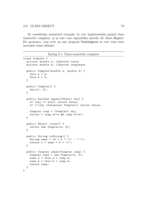 2.8. CLASA OBJECT 73
S˘a consider˘am urm˘atorul exemplu, ˆın care implement˘am part¸ial clasa
numerelor complexe, ¸si ˆın care vom supradeﬁni metode ale clasei Object.
De asemenea, vom scrie un mic program TestComplex ˆın care vom testa
metodele clasei deﬁnite.
Listing 2.1: Clasa numerelor complexe
class Complex {
private double a; // partea reala
private double b; // partea imaginara
public Complex(double a, double b) {
this.a = a;
this.b = b;
}
public Complex () {
this(1, 0);
}
public boolean equals(Object obj) {
if (obj == null) return false;
if (!( obj instanceof Complex)) return false;
Complex comp = (Complex) obj;
return ( comp.a==a && comp.b==b);
}
public Object clone () {
return new Complex(a, b);
}
public String toString () {
String semn = (b > 0 ? "+" : "-");
return a + semn + b + "i";
}
public Complex aduna(Complex comp) {
Complex suma = new Complex (0, 0);
suma.a = this.a + comp.a;
suma.b = this.b + comp.b;
return suma;
}
}
 