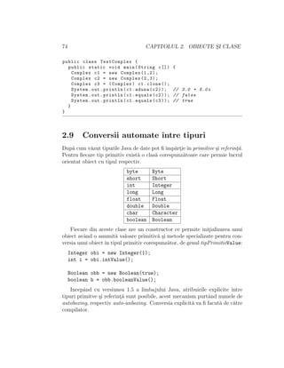 74 CAPITOLUL 2. OBIECTE S¸I CLASE
public class TestComplex {
public static void main(String c[]) {
Complex c1 = new Complex (1,2);
Complex c2 = new Complex (2,3);
Complex c3 = (Complex) c1.clone ();
System.out.println(c1.aduna(c2)); // 3.0 + 5.0i
System.out.println(c1.equals(c2)); // false
System.out.println(c1.equals(c3)); // true
}
}
2.9 Conversii automate ˆıntre tipuri
Dup˘a cum v˘azut tipurile Java de date pot ﬁˆımp˘art¸ieˆın primitive ¸si referint¸˘a.
Pentru ﬁecare tip primitiv exist˘a o clas˘a corespunz˘atoare care permie lucrul
orientat obiect cu tipul respectiv.
byte Byte
short Short
int Integer
long Long
float Float
double Double
char Character
boolean Boolean
Fiecare din aceste clase are un constructor ce permite init¸ializarea unui
obiect avˆand o anumit˘a valoare primitiv˘a ¸si metode specializate pentru con-
versia unui obiect ˆın tipul primitiv corespunz˘ator, de genul tipPrimitivValue:
Integer obi = new Integer(1);
int i = obi.intValue();
Boolean obb = new Boolean(true);
boolean b = obb.booleanValue();
Incepˆand cu versiunea 1.5 a limbajului Java, atribuirile explicite ˆıntre
tipuri primitve ¸si referint¸˘a sunt posibile, acest mecanism purtˆand numele de
autoboxing, respectiv auto-unboxing. Conversia explicit˘a va ﬁ facut˘a de c˘atre
compilator.
 
