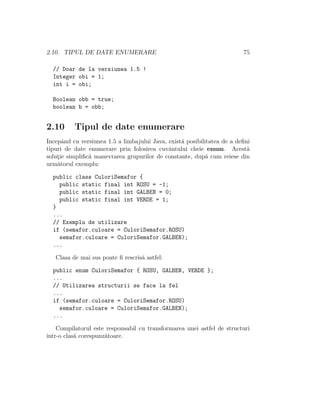 2.10. TIPUL DE DATE ENUMERARE 75
// Doar de la versiunea 1.5 !
Integer obi = 1;
int i = obi;
Boolean obb = true;
boolean b = obb;
2.10 Tipul de date enumerare
Incepˆand cu versiunea 1.5 a limbajului Java, exist˘a posibilitatea de a deﬁni
tipuri de date enumerare prin folosirea cuvˆantului cheie enum. Acest˘a
solut¸ie simpliﬁc˘a manevrarea grupurilor de constante, dup˘a cum reiese din
urm˘atorul exemplu:
public class CuloriSemafor {
public static final int ROSU = -1;
public static final int GALBEN = 0;
public static final int VERDE = 1;
}
...
// Exemplu de utilizare
if (semafor.culoare = CuloriSemafor.ROSU)
semafor.culoare = CuloriSemafor.GALBEN);
...
Clasa de mai sus poate ﬁ rescris˘a astfel:
public enum CuloriSemafor { ROSU, GALBEN, VERDE };
...
// Utilizarea structurii se face la fel
...
if (semafor.culoare = CuloriSemafor.ROSU)
semafor.culoare = CuloriSemafor.GALBEN);
...
Compilatorul este responsabil cu transformarea unei astfel de structuri
ˆıntr-o clas˘a corespunz˘atoare.
 