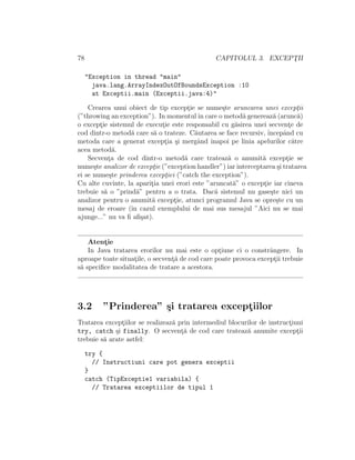 78 CAPITOLUL 3. EXCEPT¸II
"Exception in thread "main"
java.lang.ArrayIndexOutOfBoundsException :10
at Exceptii.main (Exceptii.java:4)"
Crearea unui obiect de tip except¸ie se nume¸ste aruncarea unei except¸ii
(”throwing an exception”). In momentulˆın care o metod˘a genereaz˘a (arunc˘a)
o except¸ie sistemul de execut¸ie este responsabil cu g˘asirea unei secvent¸e de
cod dintr-o metod˘a care s˘a o trateze. C˘autarea se face recursiv, ˆıncepˆand cu
metoda care a generat except¸ia ¸si mergˆand ˆınapoi pe linia apelurilor c˘atre
acea metod˘a.
Secvent¸a de cod dintr-o metod˘a care trateaz˘a o anumit˘a except¸ie se
nume¸ste analizor de except¸ie (”exception handler”) iar interceptarea ¸si tratarea
ei se nume¸ste prinderea except¸iei (”catch the exception”).
Cu alte cuvinte, la aparit¸ia unei erori este ”aruncat˘a” o except¸ie iar cineva
trebuie s˘a o ”prind˘a” pentru a o trata. Dac˘a sistemul nu gase¸ste nici un
analizor pentru o anumit˘a except¸ie, atunci programul Java se opre¸ste cu un
mesaj de eroare (ˆın cazul exemplului de mai sus mesajul ”Aici nu se mai
ajunge...” nu va ﬁ aﬁ¸sat).
Atent¸ie
In Java tratarea erorilor nu mai este o opt¸iune ci o constrˆangere. In
aproape toate situat¸ile, o secvent¸˘a de cod care poate provoca except¸ii trebuie
s˘a speciﬁce modalitatea de tratare a acestora.
3.2 ”Prinderea” ¸si tratarea except¸iilor
Tratarea except¸iilor se realizeaz˘a prin intermediul blocurilor de instruct¸iuni
try, catch ¸si finally. O secvent¸˘a de cod care trateaz˘a anumite except¸ii
trebuie s˘a arate astfel:
try {
// Instructiuni care pot genera exceptii
}
catch (TipExceptie1 variabila) {
// Tratarea exceptiilor de tipul 1
 