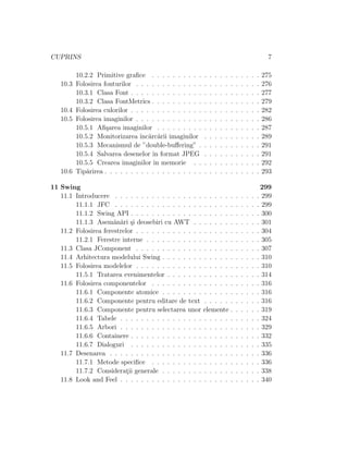 CUPRINS 7
10.2.2 Primitive graﬁce . . . . . . . . . . . . . . . . . . . . . 275
10.3 Folosirea fonturilor . . . . . . . . . . . . . . . . . . . . . . . . 276
10.3.1 Clasa Font . . . . . . . . . . . . . . . . . . . . . . . . . 277
10.3.2 Clasa FontMetrics . . . . . . . . . . . . . . . . . . . . . 279
10.4 Folosirea culorilor . . . . . . . . . . . . . . . . . . . . . . . . . 282
10.5 Folosirea imaginilor . . . . . . . . . . . . . . . . . . . . . . . . 286
10.5.1 Aﬁ¸sarea imaginilor . . . . . . . . . . . . . . . . . . . . 287
10.5.2 Monitorizarea ˆınc˘arc˘arii imaginilor . . . . . . . . . . . 289
10.5.3 Mecanismul de ”double-buﬀering” . . . . . . . . . . . . 291
10.5.4 Salvarea desenelor ˆın format JPEG . . . . . . . . . . . 291
10.5.5 Crearea imaginilor ˆın memorie . . . . . . . . . . . . . 292
10.6 Tip˘arirea . . . . . . . . . . . . . . . . . . . . . . . . . . . . . . 293
11 Swing 299
11.1 Introducere . . . . . . . . . . . . . . . . . . . . . . . . . . . . 299
11.1.1 JFC . . . . . . . . . . . . . . . . . . . . . . . . . . . . 299
11.1.2 Swing API . . . . . . . . . . . . . . . . . . . . . . . . . 300
11.1.3 Asem˘an˘ari ¸si deosebiri cu AWT . . . . . . . . . . . . . 301
11.2 Folosirea ferestrelor . . . . . . . . . . . . . . . . . . . . . . . . 304
11.2.1 Ferestre interne . . . . . . . . . . . . . . . . . . . . . . 305
11.3 Clasa JComponent . . . . . . . . . . . . . . . . . . . . . . . . 307
11.4 Arhitectura modelului Swing . . . . . . . . . . . . . . . . . . . 310
11.5 Folosirea modelelor . . . . . . . . . . . . . . . . . . . . . . . . 310
11.5.1 Tratarea evenimentelor . . . . . . . . . . . . . . . . . . 314
11.6 Folosirea componentelor . . . . . . . . . . . . . . . . . . . . . 316
11.6.1 Componente atomice . . . . . . . . . . . . . . . . . . . 316
11.6.2 Componente pentru editare de text . . . . . . . . . . . 316
11.6.3 Componente pentru selectarea unor elemente . . . . . . 319
11.6.4 Tabele . . . . . . . . . . . . . . . . . . . . . . . . . . . 324
11.6.5 Arbori . . . . . . . . . . . . . . . . . . . . . . . . . . . 329
11.6.6 Containere . . . . . . . . . . . . . . . . . . . . . . . . . 332
11.6.7 Dialoguri . . . . . . . . . . . . . . . . . . . . . . . . . 335
11.7 Desenarea . . . . . . . . . . . . . . . . . . . . . . . . . . . . . 336
11.7.1 Metode speciﬁce . . . . . . . . . . . . . . . . . . . . . 336
11.7.2 Considerat¸ii generale . . . . . . . . . . . . . . . . . . . 338
11.8 Look and Feel . . . . . . . . . . . . . . . . . . . . . . . . . . . 340
 