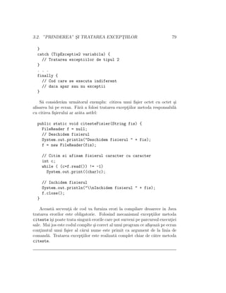 3.2. ”PRINDEREA” S¸I TRATAREA EXCEPT¸IILOR 79
}
catch (TipExceptie2 variabila) {
// Tratarea exceptiilor de tipul 2
}
. . .
finally {
// Cod care se executa indiferent
// daca apar sau nu exceptii
}
S˘a consider˘am urm˘atorul exemplu: citirea unui ﬁ¸sier octet cu octet ¸si
aﬁsarea lui pe ecran. F˘ar˘a a folosi tratarea except¸iilor metoda responsabil˘a
cu citirea ﬁ¸sierului ar ar˘ata astfel:
public static void citesteFisier(String fis) {
FileReader f = null;
// Deschidem fisierul
System.out.println("Deschidem fisierul " + fis);
f = new FileReader(fis);
// Citim si afisam fisierul caracter cu caracter
int c;
while ( (c=f.read()) != -1)
System.out.print((char)c);
// Inchidem fisierul
System.out.println("nInchidem fisierul " + fis);
f.close();
}
Aceast˘a secvent¸˘a de cod va furniza erori la compilare deoarece ˆın Java
tratarea erorilor este obligatorie. Folosind mecanismul except¸iilor metoda
citesteˆı¸si poate trata singur˘a erorile care pot surveni pe parcursul execut¸iei
sale. Mai jos este codul complte ¸si corect al unui program ce aﬁ¸seaz˘a pe ecran
cont¸inutul unui ﬁ¸sier al c˘arui nume este primit ca argument de la linia de
comand˘a. Tratarea except¸iilor este realizat˘a complet chiar de c˘atre metoda
citeste.
 
