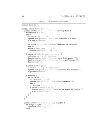 80 CAPITOLUL 3. EXCEPT¸II
Listing 3.1: Citirea unui ﬁsier - corect
import java.io.*;
public class CitireFisier {
public static void citesteFisier(String fis) {
FileReader f = null;
try {
// Deschidem fisierul
System.out.println("Deschidem fisierul " + fis);
f = new FileReader(fis);
// Citim si afisam fisierul caracter cu caracter
int c;
while ( (c=f.read ()) != -1)
System.out.print (( char)c);
} catch ( FileNotFoundException e) {
// Tratam un tip de exceptie
System.err.println("Fisierul nu a fost gasit !");
System.err.println("Exceptie: " + e.getMessage ());
System.exit (1);
} catch (IOException e) {
// Tratam alt tip de exceptie
System.out.println("Eroare la citirea din fisier!");
e. printStackTrace ();
} finally {
if (f != null) {
// Inchidem fisierul
System.out.println("nInchidem fisierul.");
try {
f.close ();
} catch (IOException e) {
System.err.println("Fisierul nu poate fi inchis!");
e. printStackTrace ();
}
}
}
}
public static void main(String args []) {
if (args.length > 0)
citesteFisier(args [0]);
else
 