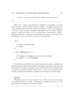 3.2. ”PRINDEREA” S¸I TRATAREA EXCEPT¸IILOR 81
System.out.println("Lipseste numele fisierului!");
}
}
Blocul ”try” contine instruct¸iunile de deschidere a unui ﬁ¸sier ¸si de citire
dintr-un ﬁ¸sier, ambele putˆand produce except¸ii. Except¸iile provocate de
aceste instruct¸iuni sunt tratate ˆın cele dou˘a blocuri ”catch”, cˆate unul pen-
tru ﬁecare tip de except¸ie. Inchiderea ﬁ¸sierului se face ˆın blocul ”ﬁnally”,
deoarece acesta este sigur c˘a se va executa F˘ar˘a a folosi blocul ”ﬁnally”,
ˆınchiderea ﬁ¸sierului ar ﬁ trebuit facut˘a ˆın ﬁecare situat¸ie ˆın care ﬁ¸sierul ar ﬁ
fost deschis, ceea ce ar ﬁ dus la scrierea de cod redundant.
try {
...
// Totul a decurs bine.
f.close();
}
...
catch (IOException e) {
...
// A aparut o exceptie la citirea din fisier
f.close(); // cod redundant
}
O problem˘a mai delicat˘a care trebuie semnalata ˆın aceasta situat¸ie este
faptul c˘a metoda close, responsabil˘a cuˆınchiderea unui ﬁ¸sier, poate provoca
la rˆandul s˘au except¸ii, de exemplu atunci cˆand ﬁ¸sierul mai este folosit ¸si de
alt proces ¸si nu poate ﬁ ˆınchis. Deci, pentru a avea un cod complet corect
trebuie s˘a trat˘am ¸si posibilitatea aparit¸iei unei except¸ii la metoda close.
Atent¸ie
Obligatoriu un bloc de instruct¸iuni ”try” trebuie s˘a ﬁe urmat de unul
sau mai multe blocuri ”catch”, ˆın funct¸ie de except¸iile provocate de acele
instruct¸iuni sau (opt¸ional) de un bloc ”ﬁnally”.
 