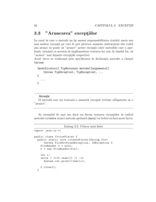 82 CAPITOLUL 3. EXCEPT¸II
3.3 ”Aruncarea” except¸iilor
In cazul ˆın care o metod˘a nu ˆı¸si asum˘a responsabilitatea trat˘arii uneia sau
mai multor except¸ii pe care le pot provoca anumite instruct¸iuni din codul
s˘au atunci ea poate s˘a ”arunce” aceste except¸ii c˘atre metodele care o ape-
leaz˘a, urmˆand ca acestea s˘a implementeze tratarea lor sau, la rˆandul lor, s˘a
”arunce” mai departe except¸iile respective.
Acest lucru se realizeaz˘a prin speciﬁcarea ˆın declarat¸ia metodei a clauzei
throws:
[modificatori] TipReturnat metoda([argumente])
throws TipExceptie1, TipExceptie2, ...
{
...
}
Atent¸ie
O metod˘a care nu trateaz˘a o anumit˘a except¸ie trebuie obligatoriu s˘a o
”arunce”.
In exemplul de mai sus dac˘a nu facem tratarea except¸iilor ˆın cadrul
metodei citeste atunci metoda apelant˘a (main) va trebui s˘a fac˘a acest lucru:
Listing 3.2: Citirea unui ﬁsier
import java.io.*;
public class CitireFisier {
public static void citesteFisier(String fis)
throws FileNotFoundException , IOException {
FileReader f = null;
f = new FileReader(fis);
int c;
while ( (c=f.read ()) != -1)
System.out.print (( char)c);
f.close ();
}
 