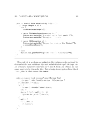3.3. ”ARUNCAREA” EXCEPT¸IILOR 83
public static void main(String args []) {
if (args.length > 0) {
try {
citesteFisier(args [0]);
} catch ( FileNotFoundException e) {
System.err.println("Fisierul nu a fost gasit !");
System.err.println("Exceptie: " + e);
} catch (IOException e) {
System.out.println("Eroare la citirea din fisier!");
e. printStackTrace ();
}
} else
System.out.println("Lipseste numele fisierului!");
}
}
Observat¸i c˘a,ˆın acest caz, nu mai putem diferent¸ia except¸iile provocate de
citirea din ﬁ¸sier s de inchiderea ﬁ¸sierului, ambele ﬁind de tipul IOException.
De asemenea, inchiderea ﬁ¸sierului nu va mai ﬁ facut˘a ˆın situatia ˆın care
apare o except¸ie la citirea din ﬁ¸sier. Este situat¸ia ˆın care putem folosi blocul
finally f˘ar˘a a folosi nici un bloc catch:
public static void citesteFisier(String fis)
throws FileNotFoundException, IOException {
FileReader f = null;
try {
f = new FileReader(numeFisier);
int c;
while ( (c=f.read()) != -1)
System.out.print((char)c);
}
finally {
if (f!=null)
f.close();
}
}
 