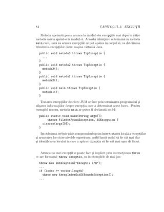 84 CAPITOLUL 3. EXCEPT¸II
Metoda apelant˘a poate arunca la rˆandul sˆau except¸iile mai departe c˘atre
metoda care a apelat-o la rˆandul ei. Aceast˘a ˆınl˘ant¸uire se termin˘a cu metoda
main care, dac˘a va arunca except¸iile ce pot ap˘area ˆın corpul ei, va determina
trimiterea except¸iilor c˘atre ma¸sina virtual˘a Java.
public void metoda3 throws TipExceptie {
...
}
public void metoda2 throws TipExceptie {
metoda3();
}
public void metoda1 throws TipExceptie {
metoda2();
}
public void main throws TipExceptie {
metoda1();
}
Tratarea except¸iilor de c˘atre JVM se face prin terminarea programului ¸si
aﬁ¸sarea informat¸iilor despre except¸ia care a determinat acest lucru. Pentru
exemplul nostru, metoda main ar putea ﬁ declarat˘a astfel:
public static void main(String args[])
throws FileNotFoundException, IOException {
citeste(args[0]);
}
Intotdeauna trebuie g˘asit compromisul optimˆıntre tratarea local˘a a except¸iilor
¸si aruncarea lor c˘atre nivelele superioare, astfel ˆıncˆat codul s˘a ﬁe cˆat mai clar
¸si identiﬁcarea locului ˆın care a ap˘arut except¸ia s˘a ﬁe cˆat mai u¸sor de f˘acut.
Aruncarea unei except¸ii se poate face ¸si implicit prin instruct¸iunea throw
ce are formatul: throw exceptie, ca ˆın exemplele de mai jos:
throw new IOException("Exceptie I/O");
...
if (index >= vector.length)
throw new ArrayIndexOutOfBoundsException();
...
 