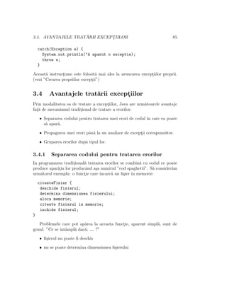 3.4. AVANTAJELE TRAT ˘ARII EXCEPT¸IILOR 85
catch(Exception e) {
System.out.println("A aparut o exceptie);
throw e;
}
Aceast˘a instruct¸iune este folosit˘a mai ales la aruncarea except¸iilor proprii.
(vezi ”Crearea propriilor except¸ii”)
3.4 Avantajele trat˘arii except¸iilor
Prin modalitatea sa de tratare a except¸iilor, Java are urm˘atoarele avantaje
fat¸˘a de mecanismul tradit¸ional de tratare a erorilor:
• Separarea codului pentru tratarea unei erori de codul ˆın care ea poate
s˘a apar˘a.
• Propagarea unei erori pˆan˘a la un analizor de except¸ii corespunz˘ator.
• Gruparea erorilor dup˘a tipul lor.
3.4.1 Separarea codului pentru tratarea erorilor
In programarea tradit¸ional˘a tratarea erorilor se combin˘a cu codul ce poate
produce aparit¸ia lor producˆand a¸sa numitul ”cod spaghetti”. S˘a consider˘am
urm˘atorul exemplu: o funct¸ie care ˆıncarc˘a un ﬁ¸sier ˆın memorie:
citesteFisier {
deschide fisierul;
determina dimensiunea fisierului;
aloca memorie;
citeste fisierul in memorie;
inchide fisierul;
}
Problemele care pot ap˘area la aceasta funct¸ie, aparent simpl˘a, sunt de
genul: ”Ce se ˆıntˆampl˘a dac˘a: ... ?”
• ﬁ¸sierul nu poate ﬁ deschis
• nu se poate determina dimensiunea ﬁ¸sierului
 