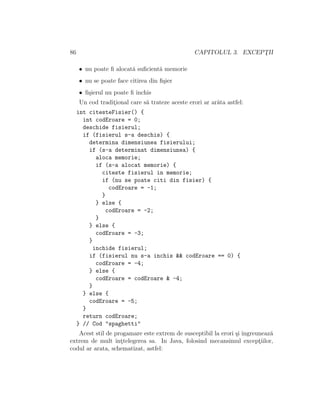 86 CAPITOLUL 3. EXCEPT¸II
• nu poate ﬁ alocat˘a suﬁcient˘a memorie
• nu se poate face citirea din ﬁ¸sier
• ﬁ¸sierul nu poate ﬁ ˆınchis
Un cod tradit¸ional care s˘a trateze aceste erori ar ar˘ata astfel:
int citesteFisier() {
int codEroare = 0;
deschide fisierul;
if (fisierul s-a deschis) {
determina dimensiunea fisierului;
if (s-a determinat dimensiunea) {
aloca memorie;
if (s-a alocat memorie) {
citeste fisierul in memorie;
if (nu se poate citi din fisier) {
codEroare = -1;
}
} else {
codEroare = -2;
}
} else {
codEroare = -3;
}
inchide fisierul;
if (fisierul nu s-a inchis && codEroare == 0) {
codEroare = -4;
} else {
codEroare = codEroare & -4;
}
} else {
codEroare = -5;
}
return codEroare;
} // Cod "spaghetti"
Acest stil de progamare este extrem de susceptibil la erori ¸si ˆıngreuneaz˘a
extrem de mult ˆınt¸telegerea sa. In Java, folosind mecansimul except¸iilor,
codul ar arata, schematizat, astfel:
 