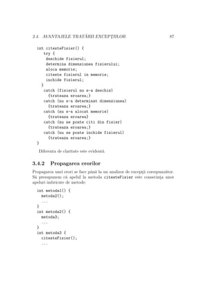 3.4. AVANTAJELE TRAT ˘ARII EXCEPT¸IILOR 87
int citesteFisier() {
try {
deschide fisierul;
determina dimensiunea fisierului;
aloca memorie;
citeste fisierul in memorie;
inchide fisierul;
}
catch (fisierul nu s-a deschis)
{trateaza eroarea;}
catch (nu s-a determinat dimensiunea)
{trateaza eroarea;}
catch (nu s-a alocat memorie)
{trateaza eroarea}
catch (nu se poate citi din fisier)
{trateaza eroarea;}
catch (nu se poate inchide fisierul)
{trateaza eroarea;}
}
Diferenta de claritate este evident˘a.
3.4.2 Propagarea erorilor
Propagarea unei erori se face pˆan˘a la un analizor de except¸ii corespunz˘ator.
S˘a presupunem c˘a apelul la metoda citesteFisier este consecint¸a unor
apeluri imbricate de metode:
int metoda1() {
metoda2();
...
}
int metoda2() {
metoda3;
...
}
int metoda3 {
citesteFisier();
...
 