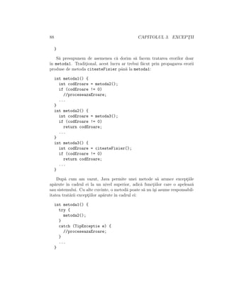 88 CAPITOLUL 3. EXCEPT¸II
}
S˘a presupunem de asemenea c˘a dorim s˘a facem tratarea erorilor doar
ˆın metoda1. Tradit¸ional, acest lucru ar trebui f˘acut prin propagarea erorii
produse de metoda citesteFisier pˆan˘a la metoda1:
int metoda1() {
int codEroare = metoda2();
if (codEroare != 0)
//proceseazaEroare;
...
}
int metoda2() {
int codEroare = metoda3();
if (codEroare != 0)
return codEroare;
...
}
int metoda3() {
int codEroare = citesteFisier();
if (codEroare != 0)
return codEroare;
...
}
Dup˘a cum am vazut, Java permite unei metode s˘a arunce except¸iile
ap˘arute ˆın cadrul ei la un nivel superior, adic˘a funct¸iilor care o apeleaz˘a
sau sistemului. Cu alte cuvinte, o metod˘a poate s˘a nu ˆı¸si asume responsabil-
itatea trat˘arii except¸iilor ap˘arute ˆın cadrul ei:
int metoda1() {
try {
metoda2();
}
catch (TipExceptie e) {
//proceseazaEroare;
}
...
}
 