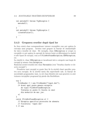 3.4. AVANTAJELE TRAT ˘ARII EXCEPT¸IILOR 89
int metoda2() throws TipExceptie {
metoda3();
...
}
int metoda3() throws TipExceptie {
citesteFisier();
...
}
3.4.3 Gruparea erorilor dup˘a tipul lor
In Java exist˘a clase corespunz˘atoare tuturor except¸iilor care pot ap˘area la
execut¸ia unui program. Acestea sunt grupate ˆın funct¸ie de similarit˘at¸ile
lor ˆıntr-o ierarhie de clase. De exemplu, clasa IOException se ocup˘a cu
except¸iile ce pot ap˘area la operat¸ii de intrare/iesire ¸si diferent¸iaz˘a la rˆandul
ei alte tipuri de except¸ii, cum ar ﬁ FileNotFoundException, EOFException,
etc.
La rˆandul ei, clasa IOException se ˆıncadreaz˘a ˆıntr-o categorie mai larg˘a de
except¸ii ¸si anume clasa Exception.
Radacin˘a acestei ierarhii este clasa Throwable (vezi ”Ierarhia claselor ce de-
scriu except¸ii”).
Pronderea unei except¸ii se poate face ﬁe la nivelul clasei speciﬁce pen-
tru acea except¸ie, ﬁe la nivelul uneia din superclasele sale, ˆın funct¸ie de
necesit˘at¸ile programului, ˆıns˘a, cu cˆat clasa folosit˘a este mai generic˘a cu atˆat
tratarea except¸iilor programul ˆı¸si pierde din ﬂexibilitate.
try {
FileReader f = new FileReader("input.dat");
/* Acest apel poate genera exceptie
de tipul FileNotFoundException
Tratarea ei poate fi facuta in unul
din modurile de mai jos:
*/
}
catch (FileNotFoundException e) {
// Exceptie specifica provocata de absenta
// fisierului ’input.dat’
} // sau
 