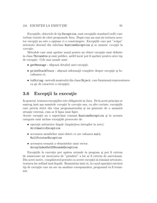3.6. EXCEPT¸II LA EXECUT¸IE 91
Except¸iile, obiectele de tip Exception, sunt except¸iile standard (soft) care
trebuie tratate de c˘atre programele Java. Dup˘a cum am mai zis tratarea aces-
tor except¸ii nu este o opt¸iune ci o constrˆangere. Except¸iile care pot ”sc˘apa”
netratate descind din subclasa RuntimeException ¸si se numesc except¸ii la
execut¸ie.
Metodele care sunt apelate uzual pentru un obiect except¸ie sunt deﬁnite
ˆın clasa Throwable ¸si sunt publice, astfel ˆıncˆat pot ﬁ apelate pentru orice tip
de except¸ie. Cele mai uzuale sunt:
• getMessage - aﬁ¸seaz˘a detaliul unei except¸ii;
• printStackTrace - aﬁ¸seaz˘a informat¸ii complete despre except¸ie ¸si lo-
calizarea ei;
• toString - metod˘a mo¸stenit˘a din clasa Object, care furnizeaz˘a reprezentarea
ca ¸sir de caractere a except¸iei.
3.6 Except¸ii la execut¸ie
In general, tratarea except¸iilor este obligatorieˆın Java. De la acest principu se
sustrag ˆıns˘a a¸sa numitele except¸ii la execut¸ie sau, cu alte cuvinte, except¸iile
care provin strict din vina programatorului ¸si nu generate de o anumit˘a
situat¸ie extern˘a, cum ar ﬁ lipsa unui ﬁ¸sier.
Aceste except¸ii au o superclas˘a comun˘a RuntimeException ¸si ˆın acesata
categorie sunt incluse except¸iile provocate de:
• operat¸ii aritmetice ilegale (ˆımpˆart¸irea ˆıntregilor la zero);
ArithmeticException
• accesarea membrilor unui obiect ce are valoarea null;
NullPointerException
• accesarea eronat˘a a elementelor unui vector.
ArrayIndexOutOfBoundsException
Except¸iile la execut¸ie pot ap˘area uriunde ˆın program ¸si pot ﬁ extrem
de numeroare iar ˆıncercarea de ”prindere” a lor ar ﬁ extrem de anevoioas˘a.
Din acest motiv, compilatorul permite ca aceste except¸ii s˘a r˘amˆan˘a netratate,
tratarea lor neﬁindˆıns˘a ilegal˘a. Reamintimˆıns˘a c˘a, ˆın cazul aparit¸iei oric˘arui
tip de except¸ie care nu are un analizor corespunz˘ator, programul va ﬁ termi-
nat.
 