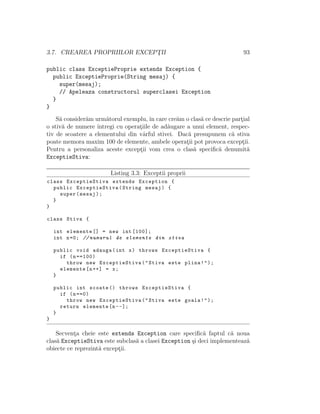 3.7. CREAREA PROPRIILOR EXCEPT¸II 93
public class ExceptieProprie extends Exception {
public ExceptieProprie(String mesaj) {
super(mesaj);
// Apeleaza constructorul superclasei Exception
}
}
S˘a consider˘am urm˘atorul exemplu, ˆın care cre˘am o clas˘a ce descrie part¸ial
o stiv˘a de numere ˆıntregi cu operat¸iile de ad˘augare a unui element, respec-
tiv de scoatere a elementului din vˆarful stivei. Dac˘a presupunem c˘a stiva
poate memora maxim 100 de elemente, ambele operat¸ii pot provoca except¸ii.
Pentru a personaliza aceste except¸ii vom crea o clas˘a speciﬁc˘a denumit˘a
ExceptieStiva:
Listing 3.3: Exceptii proprii
class ExceptieStiva extends Exception {
public ExceptieStiva(String mesaj) {
super(mesaj);
}
}
class Stiva {
int elemente [] = new int [100];
int n=0; // numarul de elemente din stiva
public void adauga(int x) throws ExceptieStiva {
if (n==100)
throw new ExceptieStiva("Stiva este plina!");
elemente[n++] = x;
}
public int scoate () throws ExceptieStiva {
if (n==0)
throw new ExceptieStiva("Stiva este goala!");
return elemente[n--];
}
}
Secvent¸a cheie este extends Exception care speciﬁc˘a faptul c˘a noua
clas˘a ExceptieStiva este subclas˘a a clasei Exception ¸si deci implementeaz˘a
obiecte ce reprezint˘a except¸ii.
 