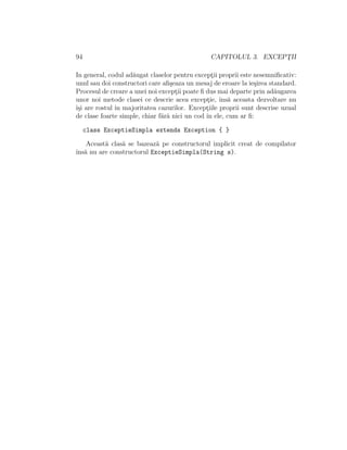 94 CAPITOLUL 3. EXCEPT¸II
In general, codul ad˘augat claselor pentru except¸ii proprii este nesemniﬁcativ:
unul sau doi constructori care aﬁ¸seaza un mesaj de eroare la ie¸sirea standard.
Procesul de creare a unei noi except¸ii poate ﬁ dus mai departe prin ad˘augarea
unor noi metode clasei ce descrie acea except¸ie, ˆıns˘a aceasta dezvoltare nu
ˆı¸si are rostul ˆın majoritatea cazurilor. Except¸iile proprii sunt descrise uzual
de clase foarte simple, chiar f˘ar˘a nici un cod ˆın ele, cum ar ﬁ:
class ExceptieSimpla extends Exception { }
Aceast˘a clas˘a se bazeaz˘a pe constructorul implicit creat de compilator
ˆıns˘a nu are constructorul ExceptieSimpla(String s).
 
