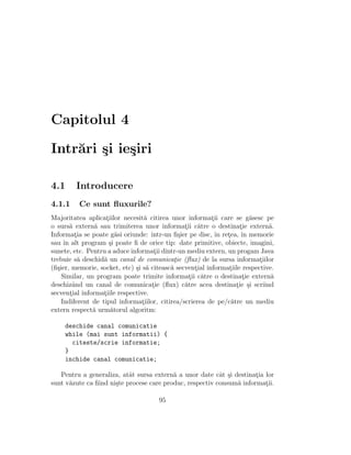 Capitolul 4
Intr˘ari ¸si ie¸siri
4.1 Introducere
4.1.1 Ce sunt ﬂuxurile?
Majoritatea aplicat¸iilor necesit˘a citirea unor informat¸ii care se g˘asesc pe
o surs˘a extern˘a sau trimiterea unor informat¸ii c˘atre o destinat¸ie extern˘a.
Informat¸ia se poate g˘asi oriunde: ˆıntr-un ﬁ¸sier pe disc, ˆın ret¸ea, ˆın memorie
sau ˆın alt program ¸si poate ﬁ de orice tip: date primitive, obiecte, imagini,
sunete, etc. Pentru a aduce informat¸ii dintr-un mediu extern, un progam Java
trebuie s˘a deschid˘a un canal de comunicat¸ie (ﬂux) de la sursa informat¸iilor
(ﬁ¸sier, memorie, socket, etc) ¸si s˘a citeasc˘a secvent¸ial informat¸iile respective.
Similar, un program poate trimite informat¸ii c˘atre o destinat¸ie extern˘a
deschizˆand un canal de comunicat¸ie (ﬂux) c˘atre acea destinat¸ie ¸si scriind
secvent¸ial informat¸iile respective.
Indiferent de tipul informat¸iilor, citirea/scrierea de pe/c˘atre un mediu
extern respect˘a urm˘atorul algoritm:
deschide canal comunicatie
while (mai sunt informatii) {
citeste/scrie informatie;
}
inchide canal comunicatie;
Pentru a generaliza, atˆat sursa extern˘a a unor date cˆat ¸si destinat¸ia lor
sunt v˘azute ca ﬁind ni¸ste procese care produc, respectiv consum˘a informat¸ii.
95
 