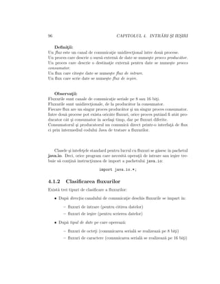 96 CAPITOLUL 4. INTR ˘ARI S¸I IES¸IRI
Deﬁnit¸ii:
Un ﬂux este un canal de comunicat¸ie unidirect¸ional ˆıntre dou˘a procese.
Un proces care descrie o surs˘a extern˘a de date se nume¸ste proces produc˘ator.
Un proces care descrie o destinat¸ie extern˘a pentru date se nume¸ste proces
consumator.
Un ﬂux care cite¸ste date se nume¸ste ﬂux de intrare.
Un ﬂux care scrie date se nume¸ste ﬂux de ie¸sire.
Observat¸ii:
Fluxurile sunt canale de comunicat¸ie seriale pe 8 sau 16 bit¸i.
Fluxurile sunt unidirect¸ionale, de la produc˘ator la consumator.
Fiecare ﬂux are un singur proces produc˘ator ¸si un singur proces consumator.
Intre dou˘a procese pot exista oricˆate ﬂuxuri, orice proces putˆand ﬁ atˆat pro-
ducator cˆat ¸si consumator ˆın acela¸si timp, dar pe ﬂuxuri diferite.
Consumatorul ¸si producatorul nu comunic˘a direct printr-o interfat¸˘a de ﬂux
ci prin intermediul codului Java de tratare a ﬂuxurilor.
Clasele ¸si intefet¸ele standard pentru lucrul cu ﬂuxuri se g˘asescˆın pachetul
java.io. Deci, orice program care necesit˘a operat¸ii de intrare sau ie¸sire tre-
buie s˘a cont¸in˘a instruct¸iunea de import a pachetului java.io:
import java.io.*;
4.1.2 Clasiﬁcarea ﬂuxurilor
Exist˘a trei tipuri de clasiﬁcare a ﬂuxurilor:
• Dup˘a direct¸ia canalului de comunicat¸ie deschis ﬂuxurile se ˆımpart ˆın:
– ﬂuxuri de intrare (pentru citirea datelor)
– ﬂuxuri de ie¸sire (pentru scrierea datelor)
• Dup˘a tipul de date pe care opereaz˘a:
– ﬂuxuri de octet¸i (comunicarea serial˘a se realizeaz˘a pe 8 bit¸i)
– ﬂuxuri de caractere (comunicarea serial˘a se realizeaz˘a pe 16 bit¸i)
 