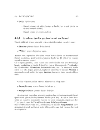 4.1. INTRODUCERE 97
• Dup˘a act¸iunea lor:
– ﬂuxuri primare de citire/scriere a datelor (se ocup˘a efectiv cu
citirea/scrierea datelor)
– ﬂuxuri pentru procesarea datelor
4.1.3 Ierarhia claselor pentru lucrul cu ﬂuxuri
Clasele r˘ad˘acin˘a pentru ierarhiile ce reprezint˘a ﬂuxuri de caractere sunt:
• Reader- pentru ﬂuxuri de intrare ¸si
• Writer- pentru ﬂuxuri de ie¸sire.
Acestea sunt superclase abstracte pentru toate clasele ce implementeaz˘a
ﬂuxuri specializate pentru citirea/scrierea datelor pe 16 bit¸i ¸si vor cont¸ine
metodele comune tuturor.
Ca o regul˘a general˘a, toate clasele din aceste ierarhii vor avea terminat¸ia
Reader sau Writerˆın funct¸ie de tipul lor, cum ar ﬁˆın exemplele: FileReader,
BufferedReader, FileWriter, BufferedWriter, etc. De asemenea, se ob-
serv˘a ca o alt˘a regul˘a general˘a, faptul c˘a unui ﬂux de intrare XReader ˆıi
corespunde uzual un ﬂux de ie¸sire XWriter, ˆıns˘a acest lucru nu este obliga-
toriu.
Clasele radacin˘a pentru ierarhia ﬂuxurilor de octet¸i sunt:
• InputStream- pentru ﬂuxuri de intrare ¸si
• OutputStream- pentru ﬂuxuri de ie¸sire.
Acestea sunt superclase abstracte pentru clase ce implementeaz˘a ﬂuxuri
specializate pentru citirea/scrierea datelor pe 8 bit¸i. Ca ¸si ˆın cazul ﬂux-
urilor pe caractere denumirile claselor vor avea terminat¸ia superclasei lor:
FileInputStream, BufferedInputStream, FileOutputStream,
BufferedOutputStream, etc., ﬁec˘arui ﬂux de intrare XInputStream core-
spunzˆandu-i uzual un ﬂux de ie¸sire XOutputStream, f˘ar˘a ca acest lucru s˘a
ﬁe obligatoriu.
 