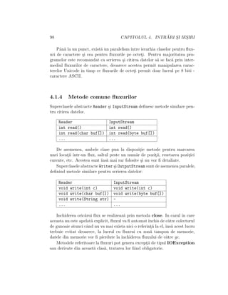 98 CAPITOLUL 4. INTR ˘ARI S¸I IES¸IRI
Pˆan˘a la un punct, exist˘a un paralelism ˆıntre ierarhia claselor pentru ﬂux-
uri de caractere ¸si cea pentru ﬂuxurile pe octet¸i. Pentru majoritatea pro-
gramelor este recomandat ca scrierea ¸si citirea datelor s˘a se fac˘a prin inter-
mediul ﬂuxurilor de caractere, deoarece acestea permit manipularea carac-
terelor Unicode ˆın timp ce ﬂuxurile de octet¸i permit doar lucrul pe 8 biti -
caractere ASCII.
4.1.4 Metode comune ﬂuxurilor
Superclasele abstracte Reader ¸si InputStream deﬁnesc metode similare pen-
tru citirea datelor.
Reader InputStream
int read() int read()
int read(char buf[]) int read(byte buf[])
... ...
De asemenea, ambele clase pun la dispozit¸ie metode pentru marcarea
unei locat¸ii ˆıntr-un ﬂux, saltul peste un num˘ar de pozit¸ii, resetarea pozit¸iei
curente, etc. Acestea sunt ˆıns˘a mai rar folosite ¸si nu vor ﬁ detaliate.
Superclasele abstracte Writer ¸si OutputStream sunt de asemenea paralele,
deﬁnind metode similare pentru scrierea datelor:
Reader InputStream
void write(int c) void write(int c)
void write(char buf[]) void write(byte buf[])
void write(String str) -
... ...
Inchiderea oric˘arui ﬂux se realizeaz˘a prin metoda close. In cazul ˆın care
aceasta nu este apelat˘a explicit, ﬂuxul va ﬁ automatˆınchis de c˘atre colectorul
de gunoaie atunci cˆand nu va mai exista nici o referint¸˘a la el, ˆıns˘a acest lucru
trebuie evitat deoarece, la lucrul cu ﬂuxrui cu zon˘a tampon de memorie,
datele din memorie vor ﬁ pierdute la ˆınchiderea ﬂuxului de c˘atre gc.
Metodele referitoare la ﬂuxuri pot genera except¸ii de tipul IOException
sau derivate din aceast˘a clas˘a, tratarea lor ﬁind obligatorie.
 