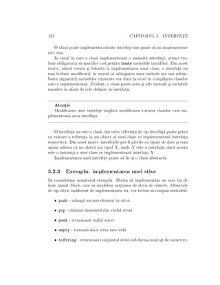 124 CAPITOLUL 5. INTERFET¸E
O clas˘a poate implementa oricˆate interfet¸e sau poate s˘a nu implementeze
nici una.
In cazul ˆın care o clas˘a implementeaz˘a o anumit˘a interfat¸˘a, atunci tre-
buie obligatoriu s˘a speciﬁce cod pentru toate metodele interfet¸ei. Din acest
motiv, odat˘a creata ¸si folosit˘a la implementarea unor clase, o interfat¸˘a nu
mai trebuie modiﬁcat˘a, ˆın sensul c˘a ad˘augarea unor metode noi sau schim-
barea signaturii metodelor existente vor duce la erori ˆın compilarea claselor
care o implementeaz˘a. Evident, o clas˘a poate avea ¸si alte metode ¸si variabile
membre ˆın afar˘a de cele deﬁnite ˆın interfat¸˘a.
Atent¸ie
Modiﬁcarea unei interfet¸e implic˘a modiﬁcarea tuturor claselor care im-
plementeaz˘a acea interfat¸˘a.
O interfat¸˘a nu este o clas˘a, dar orice referint¸˘a de tip interfat¸˘a poate primi
ca valoare o referint¸a la un obiect al unei clase ce implementeaz˘a interfat¸a
respectiv˘a. Din acest motiv, interfet¸ele pot ﬁ privite ca tipuri de date ¸si vom
spune adesea c˘a un obiect are tipul X, unde X este o interfat¸˘a, dac˘a acesta
este o instant¸˘a a unei clase ce implementeaz˘a interfat¸a X.
Implementarea unei interfet¸e poate s˘a ﬁe ¸si o clas˘a abstract˘a.
5.2.3 Exemplu: implementarea unei stive
S˘a consider˘am urm˘atorul exemplu. Dorim s˘a implement˘am un nou tip de
date numit Stack, care s˘a modeleze not¸iunea de stiv˘a de obiecte. Obiectele
de tip stiv˘a, indiferent de implementarea lor, vor trebui s˘a cont¸in˘a metodele:
• push - adaug˘a un nou element in stıv˘a
• pop - elimin˘a elementul din vˆarful stivei
• peek - returneaz˘a varful stivei
• empty - testeaz˘a dac˘a stiva este vid˘a
• toString - returneaz˘a cont¸inutul stivei sub forma unui ¸sir de caractere.
 