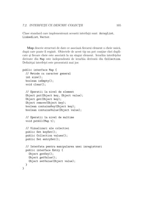 7.2. INTERFET¸E CE DESCRIU COLECT¸II 165
Clase standard care implementeaz˘a aceast˘a interfat¸˘a sunt: ArrayList,
LinkedList, Vector.
Map descrie structuri de date ce asociaz˘a ﬁecarui element o cheie unic˘a,
dup˘a care poate ﬁ reg˘asit. Obiectele de acest tip nu pot cont¸ine chei dupli-
cate ¸si ﬁecare cheie este asociat˘a la un singur element. Ierarhia interfet¸elor
derivate din Map este independent˘a de ierarhia derivat˘a din Collection.
Deﬁnitt¸ai interfet¸ei este prezentat˘a mai jos:
public interface Map {
// Metode cu caracter general
int size();
boolean isEmpty();
void clear();
// Operatii la nivel de element
Object put(Object key, Object value);
Object get(Object key);
Object remove(Object key);
boolean containsKey(Object key);
boolean containsValue(Object value);
// Operatii la nivel de multime
void putAll(Map t);
// Vizualizari ale colectiei
public Set keySet();
public Collection values();
public Set entrySet();
// Interfata pentru manipularea unei inregistrari
public interface Entry {
Object getKey();
Object getValue();
Object setValue(Object value);
}
}
 