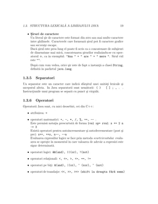 1.3. STRUCTURA LEXICAL ˘A A LIMBAJULUI JAVA 19
• S¸iruri de caractere
Un literal ¸sir de caractere este format din zero sau mai multe caractere
ˆıntre ghilimele. Caracterele care formeaz˘a ¸sirul pot ﬁ caractere graﬁce
sau secvent¸e escape.
Dac˘a ¸sirul este prea lung el poate ﬁ scris ca o concatenare de sub¸siruri
de dimensiune mai mic˘a, concatenarea ¸sirurilor realizˆandu-se cu oper-
atorul +, ca ˆın exemplul: "Ana " + " are " + " mere ". Sirul vid
este "".
Dup˘a cum vom vedea, orice ¸sir este de fapt o instant¸˘a a clasei String,
deﬁnit˘a ˆın pachetul java.lang.
1.3.5 Separatori
Un separator este un caracter care indic˘a sfˆar¸situl unei unit˘at¸i lexicale ¸si
ınceputul alteia. In Java separatorii sunt urm˘atorii: ( ) [ ] ; , . .
Instruct¸iunile unui program se separ˘a cu punct ¸si virgul˘a.
1.3.6 Operatori
Operatorii Java sunt, cu mici deosebiri, cei din C++:
• atribuirea: =
• operatori matematici: +, -, *, /, %, ++, -- .
Este permis˘a notat¸ia prescurtat˘a de forma lval op= rval: x += 2 n
-= 3
Exist˘a operatori pentru autoincrementare ¸si autodecrementare (post ¸si
pre): x++, ++x, n--, --n
Evaluarea expresiilor logice se face prin metoda scurtcircuitului: evalu-
area se opre¸ste ˆın momentul ˆın care valoarea de adev˘ar a expresiei este
sigur determinat˘a.
• operatori logici: &&(and), ||(or), !(not)
• operatori relat¸ionali: <, <=, >, <=, ==, !=
• operatori pe bit¸i: &(and), |(or), ^ (xor), ~ (not)
• operatori de translat¸ie: <<, >>, >>> (shift la dreapta f˘ar˘a semn)
 