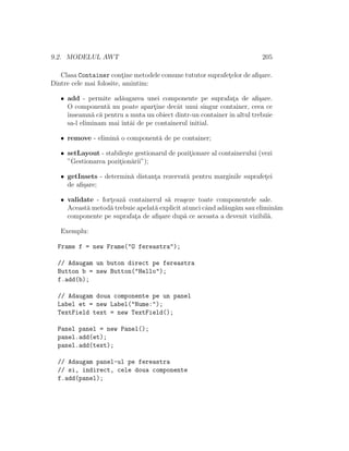 9.2. MODELUL AWT 205
Clasa Container cont¸ine metodele comune tututor suprafet¸elor de aﬁ¸sare.
Dintre cele mai folosite, amintim:
• add - permite ad˘augarea unei componente pe suprafat¸a de aﬁ¸sare.
O component˘a nu poate apart¸ine decˆat unui singur container, ceea ce
ˆınseamn˘a c˘a pentru a muta un obiect dintr-un containerˆın altul trebuie
sa-l eliminam mai ˆıntˆai de pe containerul initial.
• remove - elimin˘a o component˘a de pe container;
• setLayout - stabile¸ste gestionarul de pozit¸ionare al containerului (vezi
”Gestionarea pozit¸ion˘arii”);
• getInsets - determin˘a distant¸a rezervat˘a pentru marginile suprafet¸ei
de aﬁ¸sare;
• validate - fort¸eaz˘a containerul s˘a rea¸seze toate componentele sale.
Aceast˘a metod˘a trebuie apelat˘a explicit atunci cˆand ad˘aug˘am sau elimin˘am
componente pe suprafat¸a de aﬁ¸sare dup˘a ce aceasta a devenit vizibil˘a.
Exemplu:
Frame f = new Frame("O fereastra");
// Adaugam un buton direct pe fereastra
Button b = new Button("Hello");
f.add(b);
// Adaugam doua componente pe un panel
Label et = new Label("Nume:");
TextField text = new TextField();
Panel panel = new Panel();
panel.add(et);
panel.add(text);
// Adaugam panel-ul pe fereastra
// si, indirect, cele doua componente
f.add(panel);
 