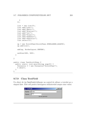 9.7. FOLOSIREA COMPONENTELOR AWT 263
}
});
list = new List (7);
list.add("Luni");
list.add("Marti");
list.add("Miercuri");
list.add("Joi");
list.add("Vineri");
list.add("Sambata");
list.add("Duminica");
list.select (1);
sp = new ScrollPane(ScrollPane. SCROLLBARS_ALWAYS );
sp.add(list);
add(sp , BorderLayout.CENTER);
setSize (200, 200);
}
}
public class TestScrollPane {
public static void main(String args []) {
Fereastra f = new Fereastra("ScrollPane");
f.show ();
}
}
9.7.9 Clasa TextField
Un obiect de tip TextField deﬁne¸ste un control de editare a textului pe o
singur˘a linie. Este util pentru interogarea utilizatorului asupra unor valori.
 