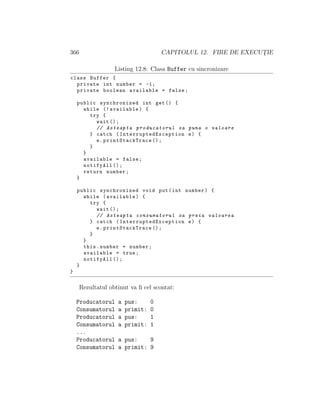366 CAPITOLUL 12. FIRE DE EXECUT¸IE
Listing 12.8: Clasa Buffer cu sincronizare
class Buffer {
private int number = -1;
private boolean available = false;
public synchronized int get() {
while (! available) {
try {
wait ();
// Asteapta producatorul sa puna o valoare
} catch ( InterruptedException e) {
e. printStackTrace ();
}
}
available = false;
notifyAll ();
return number;
}
public synchronized void put(int number) {
while (available) {
try {
wait ();
// Asteapta consumatorul sa preia valoarea
} catch ( InterruptedException e) {
e. printStackTrace ();
}
}
this.number = number;
available = true;
notifyAll ();
}
}
Rezultatul obtinut va ﬁ cel scontat:
Producatorul a pus: 0
Consumatorul a primit: 0
Producatorul a pus: 1
Consumatorul a primit: 1
...
Producatorul a pus: 9
Consumatorul a primit: 9
 