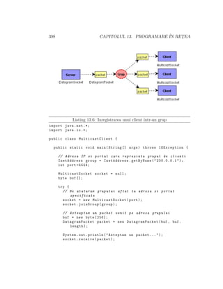 398 CAPITOLUL 13. PROGRAMARE ˆIN RET¸EA
Listing 13.6: Inregistrarea unui client ˆıntr-un grup
import java.net .*;
import java.io.*;
public class MulticastClient {
public static void main(String [] args) throws IOException {
// Adresa IP si portul care reprezinta grupul de clienti
InetAddress group = InetAddress.getByName("230.0.0.1");
int port =4444;
MulticastSocket socket = null;
byte buf [];
try {
// Ne alaturam grupului aflat la adresa si portul
specificate
socket = new MulticastSocket (port);
socket.joinGroup(group);
// Asteaptam un pachet venit pe adresa grupului
buf = new byte [256];
DatagramPacket packet = new DatagramPacket(buf , buf.
length);
System.out.println("Asteptam un pachet ...");
socket.receive(packet);
 