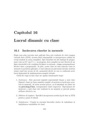 Capitolul 16
Lucrul dinamic cu clase
16.1 Inc˘arcarea claselor ˆın memorie
Dup˘a cum ¸stim execut¸ia unei aplicat¸ii Java este realizat˘a de c˘atre ma¸sina
virtual˘a Java (JVM), aceasta ﬁind responsabil˘a cu interpretarea codului de
octet¸i rezultat ˆın urma compil˘arii. Spre deosebire de alte limbaje de progra-
mare cum ar ﬁ C sau C++, un program Java compilat nu este descris de un
ﬁ¸sier executabil ci de o mult¸ime de ﬁ¸siere cu extensia .class corespunz˘atoare
ﬁec˘arei clase a programului. In plus, aceste clase nu sunt ˆın˘arcate toate ˆın
memorie la pornirea aplicat¸iei, ci sunt ˆın˘arcate pe parcursul execut¸ie acesteia
atunci cˆand este nevoie de ele, momentul efectiv ˆın care se realizeaz˘a acest
lucru depinzˆand de implementarea ma¸sinii virtuale.
Ciclul de viat¸˘a al unei clase are a¸sadar urm˘atoarele etape:
1. Inc˘arcarea - Este procesul reg˘asirii reprezent˘arii binare a unei clase
(ﬁ¸sierul .class) pe baza numelui complet al acestuia ¸si ˆınc˘arcarea aces-
teia ˆın memorie. In urma acestui proces, va ﬁ instant¸iat un obiect de
tip java.lang.Class, corespunz˘ator clasei respective. Operat¸iunea de
ˆınc˘arcare a unei clase este realizat˘a la un moment ce precede prima
utilizare efectiv˘a a sa.
2. Editarea de leg˘aturi - Speciﬁc˘a incorporarea noului tip de date ˆın JVM
pentru a putea ﬁ utlizat.
3. Init¸ializarea - Const˘a ˆın execut¸ia blocurilor statice de init¸ializare ¸si
init¸ializarea variabilelor de clas˘a.
445
 