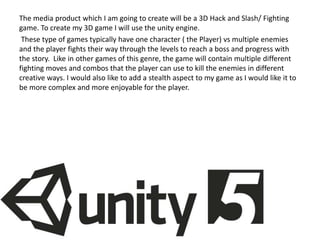 The media product which I am going to create will be a 3D Hack and Slash/ Fighting
game. To create my 3D game I will use the unity engine.
These type of games typically have one character ( the Player) vs multiple enemies
and the player fights their way through the levels to reach a boss and progress with
the story. Like in other games of this genre, the game will contain multiple different
fighting moves and combos that the player can use to kill the enemies in different
creative ways. I would also like to add a stealth aspect to my game as I would like it to
be more complex and more enjoyable for the player.
 