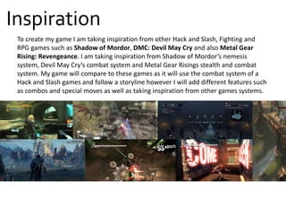 To create my game I am taking inspiration from other Hack and Slash, Fighting and
RPG games such as Shadow of Mordor, DMC: Devil May Cry and also Metal Gear
Rising: Revengeance. I am taking inspiration from Shadow of Mordor’s nemesis
system, Devil May Cry’s combat system and Metal Gear Risings stealth and combat
system. My game will compare to these games as it will use the combat system of a
Hack and Slash games and follow a storyline however I will add different features such
as combos and special moves as well as taking inspiration from other games systems.
Inspiration
 