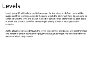 Levels in my 3D will include multiple enemies for the player to defeat, there will be
puzzle and free running aspects to the game which the player will have to complete to
continue with the level and also at the end of certain levels there will be a boss battle
in which the play has to defeat one stronger enemy as well as multiple smaller
enemies.
As the player progresses through the levels the enemies and bosses will get stromnger
and harder to defeat however the player will also get stronger and will have different
weapons which they can use.
Levels
 