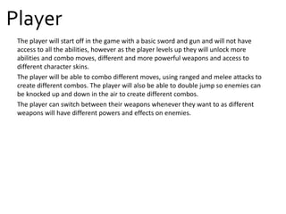 Player
The player will start off in the game with a basic sword and gun and will not have
access to all the abilities, however as the player levels up they will unlock more
abilities and combo moves, different and more powerful weapons and access to
different character skins.
The player will be able to combo different moves, using ranged and melee attacks to
create different combos. The player will also be able to double jump so enemies can
be knocked up and down in the air to create different combos.
The player can switch between their weapons whenever they want to as different
weapons will have different powers and effects on enemies.
 