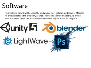 Software
To create my game I will be using the Unity 5 engine. I will also use blender/ Modeler
to create assets and to create my sounds I will use Reaper and Audacity. To create
concept artwork I will use Photoshop and draw out my art assets for my game.
 