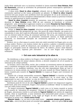 înalte fiinţe spirituale care s-a încarnat vreodată în lumea materială: Iisus Hristos, Fiul 
lui Dumnezeu, precum şi activitatea Sa permanentă pentru emanciparea spirituală a 
tuturor oamenilor. 
A doua carte, Omul în afara trupului, coboară, într-un fel, din lumile înalte ale 
cosmosului spiritual şi din lumea principiilor pe pământ. În Omul în afara trupului 
accentul este pus asupra unor probleme mult mai apropiate de om şi de existenţa sa în 
lumea materială: structura energetico-informaţională a fiinţei umane şi procesul evoluţiei 
omului ca spirit încarnat în lumea materială. 
Omul în afara trupului prezintă, de asemenea, noua cale evolutivă a umanităţii 
deschisă de Iisus Hristos acum 2000 de ani: punerea în funcţiune şi activarea 
progresivă - prin intermediul rugăciunii creştine şi a rostirii Numelui lui Iisus Hristos - 
a chakrei inimii, Shainiah, situată chiar în dreptul plexului cardiac şi formarea corpului 
haric al plaselor mesianice. 
Totuşi, în Omul în afara trupului, structura energetico-informaţională a omului a 
fost analizată doar din perspectiva pe care, din punct de vedere filosofic, am putea să o 
considerăm în sine, deci ruptă de influenţele mediului. Este de la sine înţeles că omul nu 
este un element izolat de întreg, de cosmosul spiritual. De aceea, am considerat necesar 
ca, în această a treia carte, să prezentăm conexiunile omului, ca fiinţă spirituală 
încarnată, cu elementele principale ale cosmosului spiritual şi cu fiinţele care-l 
populează. 
Evident, tot ce a fost expus în aceste cărţi este rodul cercetării lui Eugen prin ce-a de-a 
doua vedere. Pentru a nu încărca textul, dar şi pentru a păstra o anumită coerenţă, 
absolut necesară în astfel de demersuri, am considerat că este oportun să-l indic pe 
Eugen ca principală sursă de informaţii fie direct, fie indirect, atunci când folosesc, 
explicit ori implicit, expresia prin clarvedere - caz în care Eugen este subiectul 
subînţeles. 
 Cel care este înăuntrul şi în afara ta 
Nu întotdeuna a doua vedere a lui Eugen a fost completă şi clară. La început, Eugen 
a fost conştient doar de simţul văzului; ulterior, a devenit conştient de cel al auzului, al 
mirosului şi de simţul vechimii. 
La început, totul a fost difuz, neclar, dar a existat un eveniment extrem de important 
care a constituit începutul unei percepţii extrasenzoriale curate. Nu la mult timp după 
accidentul ce i-a modificat existenţa, una din cele mai impunătoare fiinţe pe care a 
cunoscut-o în lumea eterică, cea cunoscută acolo prin numele de Primul Veghetor, iar în 
lumea noastră prin numele de Îngerul Gabriel, l-a supus pe Eugen unei ceremonii de 
acceptare. 
Înainte de a începe memorabila ceremonie, Îngerul Gabriel l-a întrebat pe Eugen 
dacă doreşte să revină cum era înainte, asigurându-l că, în scurt timp, va uita 
experienţele la care a fost martor: va uita de lumea eterică, de aura umană, de fiinţele 
îngereşti în care, oricum, oamenii de astăzi nu mai cred. 
Întrebarea pusă de trei ori de către Îngerul Gabriel a primit trei răspunsuri negative, 
astfel încât, prin acea ceremonie, Eugen a fost primit şi confirmat "oficial" în rândul celor 
care pot vedea lumea eterică. 
În timpul ceremoniei, Îngerul Gabriel a rostit ceea ce în lumea noastră ar putea 
primi numele de "alocuţiune de acceptare". Dincolo de aspectele care-l privesc personal 
pe Eugen, alocuţiunea rostită cu acel prilej de Îngerul Gabriel este extrem de sugestivă; 
analiza, chiar şi superficială, a unui asemenea text memorabil poate arunca o lumină 
nouă asupra naturii cosmosului. L-am rugat pe Eugen să mi-o redea, pentru a o 
reproduce în prima carte, Forţă contra Forţă. 
Hipaute umah... tu, cel care te ştiu după nume ... şepraute stamra gruit şaman ... 
taima sek... care ţi-am făcut parte să cunoaşti taina şekumi... iată ce-ţi spune Cel ce este 
10 
 
