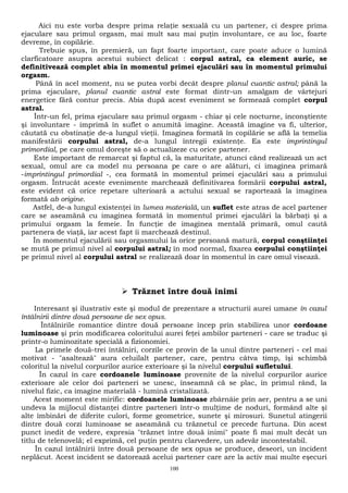 Aici nu este vorba despre prima relaţie sexuală cu un partener, ci despre prima 
ejaculare sau primul orgasm, mai mult sau mai puţin involuntare, ce au loc, foarte 
devreme, în copilărie. 
Trebuie spus, în premieră, un fapt foarte important, care poate aduce o lumină 
clarficatoare asupra acestui subiect delicat : corpul astral, ca element auric, se 
definitivează complet abia în momentul primei ejaculări sau în momentul primului 
orgasm. 
Până în acel moment, nu se putea vorbi decât despre planul cuantic astral; până la 
prima ejaculare, planul cuantic astral este format dintr-un amalgam de vârtejuri 
energetice fără contur precis. Abia după acest eveniment se formează complet corpul 
astral. 
Într-un fel, prima ejaculare sau primul orgasm - chiar şi cele nocturne, inconştiente 
şi involuntare - imprimă în suflet o anumită imagine. Această imagine va fi, ulterior, 
căutată cu obstinaţie de-a lungul vieţii. Imaginea formată în copilărie se află la temelia 
manifestării corpului astral, de-a lungul întregii existenţe. Ea este imprintingul 
primordial, pe care omul doreşte să o actualizeze cu orice partener. 
Este important de remarcat şi faptul că, la maturitate, atunci când realizează un act 
sexual, omul are ca model nu persoana pe care o are alături, ci imaginea primară 
-imprintingul primordial -, cea formată în momentul primei ejaculări sau a primului 
orgasm. Întrucât aceste evenimente marchează definitivarea formării corpului astral, 
este evident că orice repetare ulterioară a actului sexual se raportează la imaginea 
formată ab origine. 
Astfel, de-a lungul existenţei în lumea materială, un suflet este atras de acel partener 
care se aseamănă cu imaginea formată în momentul primei ejaculări la bărbaţi şi a 
primului orgasm la femeie. În funcţie de imaginea mentală primară, omul caută 
partenera de viaţă, iar acest fapt îi marchează destinul. 
În momentul ejaculării sau orgasmului la orice persoană matură, corpul conştiinţei 
se mută pe primul nivel al corpului astral; în mod normal, fixarea corpului conştiinţei 
pe primul nivel al corpului astral se realizează doar în momentul în care omul visează. 
 Trăznet între două inimi 
Interesant şi ilustrativ este şi modul de prezentare a structurii aurei umane în cazul 
întâlnirii dintre două persoane de sex opus. 
Întâlnirile romantice dintre două persoane încep prin stabilirea unor cordoane 
luminoase şi prin modificarea coloritului aurei feţei ambilor parteneri - care se traduc şi 
printr-o luminozitate specială a fizionomiei. 
La primele două-trei întâlniri, corzile ce provin de la unul dintre parteneri - cel mai 
motivat - "asaltează" aura celuilalt partener, care, pentru câtva timp, îşi schimbă 
coloritul la nivelul corpurilor aurice exterioare şi la nivelul corpului sufletului. 
În cazul în care cordoanele luminoase provenite de la nivelul corpurilor aurice 
exterioare ale celor doi parteneri se unesc, înseamnă că se plac, în primul rând, la 
nivelul fizic, ca imagine materială - lumină cristalizată. 
Acest moment este mirific: cordoanele luminoase zbârnâie prin aer, pentru a se uni 
undeva la mijlocul distanţei dintre parteneri într-o mulţime de noduri, formând alte şi 
alte îmbinări de diferite culori, forme geometrice, sunete şi mirosuri. Sunetul atingerii 
dintre două corzi luminoase se aseamănă cu trăznetul ce precede furtuna. Din acest 
punct inedit de vedere, expresia "trăznet între două inimi" poate fi mai mult decât un 
titlu de telenovelă; el exprimă, cel puţin pentru clarvedere, un adevăr incontestabil. 
În cazul întâlnirii între două persoane de sex opus se produce, deseori, un incident 
neplăcut. Acest incident se datorează acelui partener care are la activ mai multe eşecuri 
100 
 
