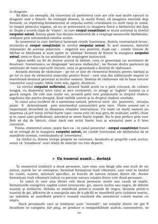 în dragoste. 
Să dăm un exemplu. Să convenim că partenerul care are cele mai multe eşecuri în 
dragoste este o femeie. Se întâmpă deseori, la multe femei, că imaginea mentală deja 
formată, ca imprinting fundamental al corpului astral, cristalizată cu mult timp în urmă, 
în timpul primului orgasm, să nu se potrivească cu imaginea fizică a bărbatului din faţa 
ei. După o scurtă clipă de "visare", în care corpul conştiinţei se mută automat la nivelul 
corpului astral, femeia poate lua decizia instinctivă de a respinge avansurile bărbatului, 
realizate prin intermediul corzilor aurice. 
În momentul în care bărbatul lansează corzile luminoase, femeia contraatacă brusc, 
mutându-şi corpul conştiinţei la nivelul corpului astral. În acel moment, datorită 
rezonanţei de aceeaşi polaritate - negativă sau pozitivă, după caz - corzile trimise de 
bărbat se blochează şi sunt oprite în "platoşa" formată de femeie la marginea corpului 
astral, ceea ce duce la un sentiment de respingere instinctivă. 
Apare astfel un fel de durere aurică la bărbat, ceea ce generează un sentiment de 
frustrare. Instantaneu, se dezgroapă "securea războiului", iar fiecare dintre parteneri îşi 
aminteşte de toate eşecurile trecute, ceea ce generează o dorinţă de răzbunare. 
Această dorinţă de răzbunare - pe tot ce ţine de elementul feminin pentru bărbaţi şi 
pe tot ce ţine de elementul masculin pentru femei - este una din slăbiciunile majore ce 
marchează destinul personal al multor oameni. Dorinţa de răzbunare stă la baza tuturor 
traumelor unui cuplu: bătăi între soţi, jigniri, divorţuri. 
La nivelul corpului sufletului, această boală arată ca o pată concavă, de culoare 
neagră, cu diametrul între cinci şi zece centimetri, ce atrage şi "înghite" lumină ca o 
gaură neagră. De cele mai multe ori, această pată este poziţionată în dreptul chakrei 
orgoliului din partea dreaptă, fiind vizibilă uneori şi în dreptul chakrei anahata. 
În cazul unui incident de o asemenea natură, petrecut între doi parteneri, situaţia 
poate fi detensionată prin intermediul comunicării prin voce. Vocea umană are o 
importanţă deosebită în dinamica relaţiilor interumane. Cu toate că mulţi oameni au 
impresia că pot minţi verbal foarte uşor, vocea este cel mai greu de modulat; astfel, chiar 
şi în cazul unei prefăcătorii, adevărul se simte foarte repede. Nu te poţi preface prin voce 
fără să dai de bănuit, chiar dacă eşti actor foarte bun şi scenariul pare a fi bine 
construit. 
Vocea, elementul sonor, poate face ca - în cazul prezentat - corpul conştiinţei femeii 
să se retragă de la marginea corpului astral, iar corzile luminoase ale bărbatului să se 
manifeste normal, continuându-şi "cercetarea". 
La rîndul ei, femeia începe propria sa cercetare, lansându-şi propriile corzi aurice, 
semn că "înnodarea" unei relaţii de amiciţie nu este departe. 
 Un tramvai numit... dorinţă 
În momentul întâlnirii a două persoane, care stau una lângă alta mai mult de un 
minut, aurele lor se contopesc, formând formaţiuni înalt vibratorii, care emit la rândul 
lor culori, sunete, mirosuri specifice, în funcţie de natura relaţiei dintre ele. Aceste 
formaţiuni înalt vibratorii indică cu precizie natura relaţiei dintre cele două persoane. 
În cazul în care una dintre cele două persoane minte sau caută să înşele, 
formaţiunile energetice capătă culori întunecate: gri, maron închis sau negru, de diferite 
nuanţe şi străluciri. Gelozia se manifestă printr-o nuanţă de negru, lăcomia printr-o 
nuanţă de gri, plăcerea de a manipula sau de a păcăli se manifestă prin culoarea maron, 
iar mândria se manifestă printr-o nuanţă rezultată din amestecul culorii maron cu 
negru. 
Dacă persoanele care se întâlnesc sunt "normale", iar relaţiile dintre ele pot fi 
încadrate în categoria fair play, se produce o compatibilitate aurică; concomitent, se 
101 
 