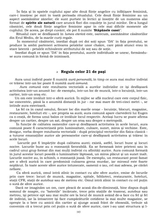 În faţa şi în spatele cuplului apar alte două fiinţe angelice cu înfăţişare feminină, 
care-i însoţesc pe miri în toată perioada ritualului. Cele două fiinţe feminine au un 
aspect asemănător zânelor; ele sunt purtate în lectici şi însoţite de un numeros alai 
format de spirite ale naturii care aruncă flori din coşuleţe în jurul mirilor. De-a lungul 
căsniciei, cele două fiinţe angelice feminine apar în cele mai dificile momente ale 
cuplului. De aceea, pe drept cuvânt, ele pot fi numite "Stăpânele casei". 
Ritualul care se desfăşoară în lumea eterică este, oarecum, asemănător căsătoriilor 
din Evul Mediu, de la marile curţi regale. 
În momentul căsătoriei, imediat după cei doi soţi spun "DA" în faţa preotului, se 
produce la ambii parteneri activarea petalelor unor chakre, care până atunci erau în 
stare latentă - petalele echivalente atributului de soţ sau de soţie. 
Imediat după ce spun "DA" în faţa preotului, aurele individuale se unesc, formându-se 
aura comună în formă de inimioară. 
 Regula celor 21 de paşi 
Aura unui individ poate fi numită aură personală, în timp ce aura mai multor indivizi 
ce trăiesc într-un loc poate fi numită aură comună. 
Aura comună este rezultanta vectorială a aurelor indivizilor ce îşi desfăşoară 
activitatea într-un anumit loc: de exemplu, într-un loc de muncă, într-o locuinţă, într-un 
cartier, într-un oraş etc. 
Un om este învăluit într-o sferă aurică. În mijloc se află nucleul care este corpul fizic, 
iar concentric, până la o anumită distanţă în jur - rar mai mare de trei-cinci metri -, se 
întinde aura exterioară. 
La fel ca în cazul omului, fiecare loc din marile oraşe - locuinţe, blocuri, magazine, 
restaurante, hoteluri etc -, are propria sa aură; aura comună apare clarvederii lui Eugen 
ca o ceaţă, de forma unui balon ce învăluie locul respectiv. Acelaşi lucru se poate afirma 
despre un cartier, despre un sat, despre un oraş sau despre o metropolă. 
În funcţie de calitatea oamenilor care-şi desfăşoară activitatea în acele locuri, aura 
comună poate fi caracterizată prin luminozitate, culoare, sunet, miros şi vechime. Este, 
desigur, vorba despre rezultanta vectorială - după principiul vectorilor din fizica clasică - 
a tuturor emanaţiilor aurice ale persoanelor care-şi desfăşoară activitatea şi trăiesc în 
acele locuri. 
Locurile pot fi împărţite după calitatea aurei; există, astfel, locuri bune şi locuri 
nocive. Locurile bune au o rezonanţă favorabilă. Ea se formează între prieteni sau în 
cadrul unui grup format din mai mulţi indivizi cu afinităţi aurice. Aura comună formată 
în jurul acestor locuri posedă o luminozitate lăptoasă, un miros plăcut şi un sunet înalt. 
Locurile nocive au, în schimb, o rezonanţă joasă. De exemplu, un restaurant prost famat 
are o sferă aurică în care predomină culoarea grena murdar, iar mirosul este foarte 
neplăcut. În toate aceste sfere aurice întunecate, oamenii o iau, cel mai adesea, pe cărări 
nefaste. 
Ca sferă aurică, omul intră zilnic în contact cu alte sfere aurice, emise de locurile 
prin care trece: locuri de muncă, magazine, spitale, biblioteci, restaurante, hoteluri, 
staţii CFR, staţii de autobuz sau de metrou etc. Omul intră zilnic în contact cu cel puţin 
o sută de sfere aurice. 
Dacă ne imaginăm un om, care pleacă de acasă dis-de-dimineaţă, bine dispus după 
somnul de noapte, cu "bateriile" încărcate, trece prin staţiile de tramvai, autobuz sau 
metrou, îşi petrece opt sau mai multe ore la locul de muncă având de-a face cu fel şi fel 
de indivizi, iar la întoarcere îşi face cumpărăturile cotidiene la mai multe magazine, se 
opreşte la o bere cu amicii din cartier şi ajunge acasă frânt de oboseală, trebuie să 
convenim că a trecut prin cel puţin o sută de sfere aurice, care i-au uzat structura şi l- 
103 
 