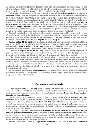 au virusat cu diferite influenţe. Fiecare sferă are caracteristicile sale specifice, cel mai 
adesea nefaste. Astfel, la sfârşitul unei zile de muncă, aura omului este acoperită, în 
multe locuri, cu depuneri aurice de diferite culori şi luminozităţi. 
Cele mai multe influenţe aurice se observă la nivelul corpului emoţional şi la nivelul 
corpului astral, care se acoperă cu depuneri provenite de la influenţele exterioare într-un 
mod asemănător apei turnate în benzină. Dacă apa - adică influenţele exogene - este 
în cantitate mare, benzina originară îşi pierde caracteristicile, iar omul e invadat de o 
senzaţie de scârbă fizică faţă de tot şi de toate. Dacă elementul influenţat este corpul 
mental superior, apare sentimentul de disperare în faţa răutăţii voite a semenilor. Dacă 
este afectat corpul spiritual, omul se simte nedreptăţit, iar corpul respectiv se acoperă 
cu noxe aurice, precum o gogoaşă este acoperită cu pudră de zahăr. Numai că această 
pudră are o culoare cenuşie, emite un miros rânced şi un sunet neplăcut. 
Nucleul standard al celei mai mici sfere aurice comune a unui loc este, după cum se 
afirmă în lumea eterică, de 21 de paşi. În momentul în care doreşte să scape de calitatea 
nefastă a unui loc, omul trebuie să se deplaseze 21 de paşi, pentru a ieşi din raza de 
influenţă a acelui loc. Aceasta este regula celor 21 de paşi. 
Regula celor 21 de paşi este modalitatea eficientă prin care omul poate ieşi atât din 
zonele cu probleme, cât şi din situaţiile karmice ce par a lua întorsături periculoase sau 
nefavorabile. Regula celor 21 de paşi constă în părăsirea imediată a unui loc cu 
probleme, în orice direcţie. După aceea, omul se poate întoarce înapoi. 
Aplicând regula celor 21 de paşi, omul scapă de orice eveniment neplăcut. În 
general, când omul părăseşte nucleul locului repectiv şi face cei 21 de paşi, aura sa 
tinde să revină la starea iniţială, iar influenţele exogene pierd din forţa iniţială. 
Din păcate, după aceea, omul intră în altă sferă, proces ce se repetă neîncetat. În 
fiecare sferă în care pătrunde, mentalul este invadat de o mulţime de gânduri, care nu 
sunt ale omului respectiv, ci sunt împrumutate din sfera aurică în care a intrat. Totul se 
repetă în fiecare zi, ca într-un perpetum mobile; omul, ca structură aurică, devine, astfel, 
produsul influenţelor tuturor sferelor prin care trece, într-un proces neîntrerupt, care 
durează de când lumea. 
Şi, după cum se exprima Îngerul Gabriel, în lume "există atâtea sfere (aurice) câţi Fii 
ai luminii au căzut la începuturi". "Cine (oare) a fost lângă mine să-mi spună unde-i 
începutul şi unde se termină ? " 
 Formarea corpului haric 
Deşi regula celor 21 de paşi este o modalitate eficientă de a scăpa de influenţele 
aurice nedorite, de 2000 de ani, mijlocul ideal pentru purificarea unui loc, precum şi 
pentru purificarea aurei, constă în rostirea celui mai puternic Nume din Terra aurica - 
Numele lui Iisus Hristos. 
Dacă o singură persoană ar rosti, cel puţin o singură dată pe zi, Numele lui Iisus 
Hristos - de exemplu, în cadrul locului de muncă, acasă, pe stradă - noxele aurice s-ar 
şterge ca de la sine. Prin rostirea Numelui lui Iisus Hristos, la părăsirea locului de 
muncă sau înaintea de a ajunge acasă după o zi de muncă, corpul sufletului se curăţă 
instantaneu, eliminându-se posibilitatea defulării violente a încărcăturii emoţionale 
negative şi a nervilor acasă. 
În timpul rugăciunii ori a rostirii Numelui lui Iisus Hristos, se activează corpul 
haric al plaselor mesianice, care curăţă totul. Prin formarea plaselor mesianice, toate 
petele întunecate de la nivelul aurei unui om ori de la nivelul unui loc sunt eliminate, iar 
petele maronii (care indică neiertarea pentru greşelile comise) sau petele cenuşii (care 
indică autoînvinovăţirea) dispar ca prin farmec. 
Pentru omul zilelor noastre, rugăciunea creştină şi rostirea cu voce tare a Numelui 
104 
 