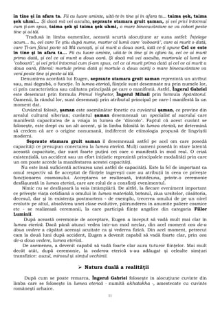 în tine şi în afara ta. Fii cu luare aminte, uită-te în tine şi în afara ta... taima şek, taima 
şek uhmi... Şi dacă mă vei asculta, şepraute stamara gruit şaman, şi vei privi întocmai 
cum ţi-am spus, taima şek şi taima şek uhmi, o mare binecuvântare se va coborî peste 
tine şi ai tăi. 
Tradusă în limba oamenilor, această scurtă alocuţiune ar suna astfel: Înţelege 
acum... tu, cel care Te ştiu după nume, martor al lumii care "coboară", care ai murit o dată, 
care Ţi-am făcut parte să Mă cunoşti, şi ai murit a doua oară, iată ce-ţi spune Cel ce este 
în tine şi în afara ta... Fii cu luare aminte, uită-te în tine şi în afara ta, cel ce ai murit 
prima dată, şi cel ce ai murit a doua oară. Şi dacă mă vei asculta, martorule al lumii ce 
"coboară", şi vei privi întocmai cum ţi-am spus, cel ce ai murit prima dată şi cel ce ai murit a 
doua oară, (literal: mortule prima dată şi mortule a doua oară) o mare binecuvântare va 
veni peste tine şi peste ai tăi. 
Denumirea acordată lui Eugen, sepraute stamara gruit saman reprezintă un atribut 
sau, mai degrabă, o funcţie. În lumea eterică, fiinţele sunt desemnate nu prin numele lor, 
ci prin caracteristica sau calitatea principală pe care o manifestă. Astfel, Îngerul Gabriel 
este desemnat prin formula Primul Veghetor, Îngerul Mihail prin formula Apărătorul. 
Oamenii, la rândul lor, sunt desemnaţi prin atributul principal pe care-l manifestă la un 
moment dat. 
Cuvântul folosit, şaman este asemănător fonetic cu cuvântul şaman, ce provine din 
arealul cultural siberian; cuvântul şaman desemnează un specialist al sacrului care 
manifestă capacitatea de a voiaja în lumea de "dincolo". Faptul că acest cuvânt se 
foloseşte, este drept cu un alt accent, şi în limba folosită în lumea eterică, ne determină 
să credem că are o origine nonumană, indiferent de etimologia propusă de lingviştii 
moderni. 
Sepraute stamara gruit saman îl desemnează astfel pe acel om care posedă 
capacităţi ce presupun conectarea la lumea eterică. Mulţi oameni posedă în stare latentă 
această capacitate, dar sunt foarte puţini cei care o manifestă în mod real. O criză 
existenţială, un accident sau un efort iniţiatic reprezintă principalele modalităţi prin care 
un om poate accede la manifestarea acestei capacităţi. 
Nu este însă suficientă activarea unei astfel de capacităţi. Este la fel de important ca 
omul respectiv să fie acceptat de fiinţele îngereşti care au atribuţii în ceea ce priveşte 
funcţionarea cosmosului. Acceptarea se realizează, întotdeuna, printr-o ceremonie 
desfăşurată în lumea eterică, care are rolul de a consfinţi evenimentul. 
Nimic nu se desfăşoară la voia întâmplării. De altfel, la fiecare eveniment important 
ce priveşte viaţa cotidiană a omului în lumea materială, botezul, ziua ursitelor, căsătoria, 
decesul, dar şi în existenţa postmortem - de exemplu, trecerea omului de pe un nivel 
evolutiv pe altul, absolvirea unei clase evolutive, pătrunderea în anumite paliere cosmice 
etc - se realizează ceremonii, la care participă fiinţe angelice din categoria Fiilor 
Luminii. 
După această ceremonie de acceptare, Eugen a început să vadă mult mai clar în 
lumea eterică. Dacă până atunci vedea într-un mod neclar, din acel moment cea de-a 
doua vedere a căpătat aceeaşi acuitate ca şi vederea fizică. Din acel moment, petrecut 
cam la două luni după accident, Eugen a devenit capabil să vadă foarte clar, prin cea 
de-a doua vedere, lumea eterică. 
De asemenea, a devenit capabil să vadă foarte clar aura tuturor fiinţelor. Mai mult 
decât atât, după ceremonie, la vederea eterică s-au adăugat şi celealte simţuri 
transfizice: auzul, mirosul şi simţul vechimii. 
 Natura duală a realităţii 
După cum se poate remarca, Îngerul Gabriel foloseşte în alocuţiune cuvinte din 
limba care se foloseşte în lumea eterică - numită akhatakha -, amestecate cu cuvinte 
româneşti arhaice. 
11 
 