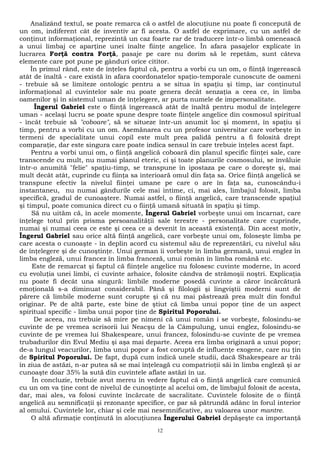 Analizând textul, se poate remarca că o astfel de alocuţiune nu poate fi concepută de 
un om, indiferent cât de inventiv ar fi acesta. O astfel de exprimare, cu un astfel de 
conţinut informaţional, reprezintă un caz foarte rar de traducere într-o limbă omenească 
a unui limbaj ce aparţine unei înalte fiinţe angelice. În afara pasajelor explicate în 
lucrarea Forţă contra Forţă, pasaje pe care nu dorim să le repetăm, sunt câteva 
elemente care pot pune pe gânduri orice cititor. 
În primul rând, este de înţeles faptul că, pentru a vorbi cu un om, o fiinţă îngerească 
atât de înaltă - care există în afara coordonatelor spaţio-temporale cunoscute de oameni 
- trebuie să se limiteze ontologic pentru a se situa în spaţiu şi timp, iar conţinutul 
informaţional al cuvintelor sale nu poate genera decât senzaţia a ceea ce, în limba 
oamenilor şi în sistemul uman de înţelegere, ar purta numele de impersonalitate. 
Îngerul Gabriel este o fiinţă îngerească atât de înaltă pentru modul de înţelegere 
uman - acelaşi lucru se poate spune despre toate fiinţele angelice din cosmosul spiritual 
- încât trebuie să "coboare", să se situeze într-un anumit loc şi moment, în spaţiu şi 
timp, pentru a vorbi cu un om. Asemănarea cu un profesor universitar care vorbeşte în 
termeni de specialitate unui copil este mult prea palidă pentru a fi folosită drept 
comparaţie, dar este singura care poate indica sensul în care trebuie înţeles acest fapt. 
Pentru a vorbi unui om, o fiinţă angelică coboară din planul specific fiinţei sale, care 
transcende cu mult, nu numai planul eteric, ci şi toate planurile cosmosului, se învăluie 
într-o anumită "felie" spaţiu-timp, se transpune în ipostaza pe care o doreşte şi, mai 
mult decât atât, cuprinde cu fiinţa sa interioară omul din faţa sa. Orice fiinţă angelică se 
transpune efectiv la nivelul fiinţei umane pe care o are în faţa sa, cunoscându-i 
instantaneu, nu numai gândurile cele mai intime, ci, mai ales, limbajul folosit, limba 
specifică, gradul de cunoaştere. Numai astfel, o fiinţă angelică, care transcende spaţiul 
şi timpul, poate comunica direct cu o fiinţă umană situată în spaţiu şi timp. 
Să nu uităm că, în acele momente, Îngerul Gabriel vorbeşte unui om încarnat, care 
înţelege totul prin prisma persoanalităţii sale terestre - personalitate care cuprinde, 
numai şi numai ceea ce este şi ceea ce a devenit în această existenţă. Din acest motiv, 
Îngerul Gabriel sau orice altă fiinţă angelică, care vorbeşte unui om, foloseşte limba pe 
care acesta o cunoaşte - în deplin acord cu sistemul său de reprezentări, cu nivelul său 
de înţelegere şi de cunoştinţe. Unui german îi vorbeşte în limba germană, unui englez în 
limba engleză, unui francez în limba franceză, unui român în limba română etc. 
Este de remarcat şi faptul că fiinţele angelice nu folosesc cuvinte moderne, în acord 
cu evoluţia unei limbi, ci cuvinte arhaice, folosite cândva de strămoşii noştri. Explicaţia 
nu poate fi decât una singură: limbile moderne posedă cuvinte a căror încărcătură 
emoţională s-a diminuat considerabil. Până şi filologii şi lingviştii moderni sunt de 
părere că limbile moderne sunt corupte şi că nu mai păstrează prea mult din fondul 
originar. Pe de altă parte, este bine de ştiut că limba unui popor ţine de un aspect 
spiritual specific - limba unui popor ţine de Spiritul Poporului. 
De aceea, nu trebuie să mire pe nimeni că unui român i se vorbeşte, folosindu-se 
cuvinte de pe vremea scrisorii lui Neacşu de la Câmpulung, unui englez, folosindu-se 
cuvinte de pe vremea lui Shakespeare, unui francez, folosindu-se cuvinte de pe vremea 
trubadurilor din Evul Mediu şi aşa mai departe. Aceea era limba originară a unui popor; 
de-a lungul veacurilor, limba unui popor a fost coruptă de influenţe exogene, care nu ţin 
de Spiritul Poporului. De fapt, după cum indică unele studii, dacă Shakespeare ar trăi 
în ziua de astăzi, n-ar putea să se mai înţeleagă cu compatrioţii săi în limba engleză şi ar 
cunoaşte doar 35% la sută din cuvintele aflate astăzi în uz. 
În concluzie, trebuie avut mereu în vedere faptul că o fiinţă angelică care comunică 
cu un om va ţine cont de nivelul de cunoştinţe al acelui om, de limbajul folosit de acesta, 
dar, mai ales, va folosi cuvinte încărcate de sacralitate. Cuvintele folosite de o fiinţă 
angelică au semnificaţii şi rezonanţe specifice, ce par să pătrundă adânc în forul interior 
al omului. Cuvintele lor, chiar şi cele mai nesemnificative, au valoarea unor mantre. 
O altă afirmaţie conţinută în alocuţiunea Îngerului Gabriel depăşeşte ca importanţă 
12 
 
