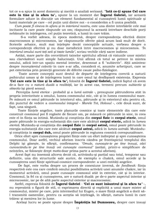tot ce s-a spus în acest domeniu şi merită o analiză serioasă. "Iată ce-ţi spune Cel care 
este în tine şi în afara ta", spune la un moment dat Îngerul Gabriel, iar această 
formulare aduce în discuţie un element fundamental al cunoaşterii lumii spirituale şi 
lumii materiale pe care - cel puţin unii dintre noi - o considerăm a fi unica posibilă. 
Cum poate fi cineva în afara şi în interiorul nostru, este una dintre întrebările cele mai 
incitante la care poate răspunde un om; răspunsul la această întrebare deschide porţi 
nebănuite în înţelegerea, cel puţin teoretică, a lumii în care trăim. 
S-a vorbit adesea, în epoca modernă, despre corespondenţa efectivă dintre 
macrocosmos şi microcosmos, iar răspunsurile oferite până acum lasă mult de dorit. 
Scrierile arhaice, mult mai înţelepte decât concepţiile actuale, vorbeau despre o 
corespondenţă efectivă şi nu doar metaforică între macrocosmos şi micocosmos. "În 
interiorul omului sunt toţi zeii şi toate lumile", scriau vechile cărţi sacre indiene. 
Astăzi, mare parte din cercetătorii tainelor spiritului afirmă că viziunile unor mistici 
sau clarvăzători sunt simple halucinaţii. Unii afirmă că totul se petrece în mintea 
omului, adică într-un spaţiu mental interior, desemnat a fi "subiectiv". Alţii amintesc 
despre inconştientul colectiv în care s-ar afla, consideră ei, anumite arhetipuri, care se 
pot exterioriza prin proiecţii generate de diferite cauze psiho-fiziologice. 
Toate aceste concepţii sunt destul de departe de înţelegerea corectă a naturii 
psihicului uman şi de înţelegerea lumii în care omul îşi desfăşoară existenţa. Expresia 
"Cel care este în tine şi în afara ta", folosită de Îngerul Gabriel, indică faptul că avem 
de-a face cu o natură duală a realităţii, iar în acest caz, termeni precum subiectiv şi 
obiectiv îşi pierd sensul. 
Percepţia lumii eterice - probabil şi a lumii astrale -, presupune pătrunderea atât în 
propria interioritate a omului, lumea cosmosului mic, cât şi în lumea cosmosului mare. 
Pe măsură ce omul pătrunde în interiorul său, pătrunde şi în exteriorul său pentru că, 
din punctul de vedere a cosmosului integral - Marele Tot, Holosul -, cele două sunt, de 
fapt, una singură. 
Toate fiinţele angelice, toate planurile cosmice şi toate elementele din care este 
construit cosmosul pot fi regăsite de fiecare om, pe măsură ce pătrunde în sine, în ceea 
este el în fiinţa sa intimă. Mutându-şi conştiinţa din corpul fizic în corpul eteric, omul 
poate pătrunde în energia-substanţă din care este alcătuit corpul eteric, adică în lumea 
eterică. Mutându-şi conştiinţa din corpul fizic în corpul astral, omul poate pătrunde în 
energia-substanţă din care este alcătuit corpul astral, adică în lumea astrală. Mutându-şi 
conştiinţa în corpul duh, omul poate pătrunde în regiunea cosmică corespunzătoare. 
Orice efort spre cunoaşterea propriei fiinţe este un efort îndreptat şi spre cunoaşterea 
cosmosului. Doar astfel, vechiul aforism înscris cândva pe frontispiciul templului din 
Delphi îşi găseşte, în sfârşit, confirmarea: "Omule, cunoaşte-te pe tine însuşi, căci 
cunoscându-te pe tine însuţi vei cunoaşte cosmosul" (astăzi, printr-o simplificare de 
neînţeles, se foloseşte drept motto doar prima parte a acestui aforism). 
Acest fapt nu însemnă altceva decât că, activându-şi parţial sau total, temporar sau 
definitiv, una din structurile sale aurice, de exemplu o chakră, omul accede şi la 
cunoaşterea unei fiinţe spiritual-cosmice corespondente: a unei entităţi angelice. 
De fapt, este vorba despre un proces de conexiune inversă, de feedbeak: fiinţa 
respectivă este cea care conferă omului posibilitatea activării unei anumite chakre, iar în 
momentul activării, omul poate cunoaşte cosmosul atât în exterior, cât şi în interior. 
Cosmosul, la fel ca şi cunoaşterea, are o natură duală: pe de-o parte aspectul interior şi 
microcosmic, iar pe de altă parte aspectul exterior şi macrocosmic. 
Astfel, expresia folosită de Îngerul Gabriel - "Cel ce sunt înăuntrul şi în afara ta" -, 
nu reprezintă o figură de stil, ci exprimarea directă şi explicită a unui mare mister al 
cosmosului, mister pe care, prin intermediul lui Eugen, o mare fiinţă angelică a dorit să-l 
transmită oamenilor, pentru ca aceştia să înţeleagă, în sfârşit, natura lumii în care 
trăiesc şi menirea lor în lume. 
Acelaşi lucru se poate spune despre Împărăţia lui Dumnezeu, despre care însuşi 
13 
 