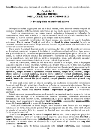 Iisus Hristos lăsa să se înţeleagă că se află atât în interiorul, cât şi în exteriorul omului. 
Capitolul 2 
MARELE MISTER - 
OMUL, CETĂŢEAN AL COSMOSULUI 
 Principalele ansambluri aurice 
Perceput de către Eugen prin cea de-a doua vedere, omul este un sistem complex de 
elemente energetico-informaţionale structurate pe mai multe paliere cuantice distincte. 
Omul, ca microcosmos, este imago mundi - reflectarea întregului, a Holosului. Ca 
microcosmos, omul este în relaţie cu macrocosmosul: omul este un mic cosmos aflat în 
rezonanţă cu marele cosmos, precum şi cu fiinţele care îl populează. 
Despre elementele constitutive ale fiinţei umane am amintit pe larg în lucrările 
anterioare: Forţă contra Forţă şi, mai ales, în Omul în afara trupului. În cele ce 
urmează vom continua analiza fiinţei umane, intrând în profunzime mai mult decât am 
făcut-o în lucrările anterioare. 
Omul poate fi analizat din mai multe perspective, dar, din oricât de multe perspective 
ar fi analizat, subiectul nu poate fi încheiat şi considerat ca fiind suficient. Apar mereu 
alte şi alte informaţii, care deschid porţi nebănuite spre domenii prea puţin cercetate. De 
aceea, în cadrul analizei omului din perspectiva clarvederii lui Eugen, sunt necesare 
mereu completări, care pot întregi, dintr-o perspectivă nouă, cele afirmate anterior. 
Cunoaşterea nu poate fi cucerită decât treptat, redută după redută. 
Tipul de cunoaştere, bazat pe cea de-a doua vedere a lui Eugen, oferă o înţelegere 
largă şi complexă a fiinţei omeneşti. Cercetată de Eugen prin cea de-a doua vedere, fiinţa 
omenească este compusă din mai multe structuri aurice. După cum le-am enumerat în 
lucrările anterioare, aceste structuri aurice sunt următoarele: spiritul, învelişul 
spiritului, corpul cauzal al spiritului, corpul adamic, corpul duh, sufletul, corpul 
eteric interior, corpul material, corpul eteric exterior, corpul emoţional, corpul 
astral, corpul mental intelectiv, corpul mental superior, corpul spiritual, inima 
aurică, banda de lumină din jurul capului, corpul plaselor mesianice şi noul corp 
eteric. 
În mod cert, omul este un sistem complex, iar mulţimea elementelor componente 
demonstrează din plin acest fapt. Omul este reflectarea cosmosului şi a tuturor fiinţelor 
care-l populează. Omul este un cetăţean al cosmosului. Tot ce există în cosmos se 
reflectă în om. Acesta este marele mister - mysterium magnum - al cosmosului 
spiritual. 
Totuşi, pentru a nu complica prea mult descrierea structurii aurice umane, în cele ce 
urmează vom recurge la o schematizare absolut necesară, analizând elementele 
componente în mod selectiv. Astfel, schematizând, se poate spune că omul este format 
din patru mari ansambluri: ansamblul individualităţii, anasamblul personalităţii, 
ansamblul materialităţii şi ansamblul aurei exterioare. 
Privit prin clarvedere de către Eugen, omul încarnat este format din trei corpuri 
luminoase, de formă umanoidă, precum trei păpuşi puse una în alta, care sunt situate 
în interiorul trupului. Cele trei corpuri de lumină sunt cu câţiva centimetri mai mici 
decât trupului material. 
Primul este corpul duh. În centrul corpului duh se află, cam în regiunea pieptului, 
spiritul nemuritor, care are, la toţi oamenii, aspectul unui soare strălucitor. Spiritul şi 
corpul duh formează, împreună, individualitatea, care se perpetuează din încarnare în 
încarnare. La moarte, omul se desparte de trupul material şi rămâne un corp duh 
purtător al spiritului. 
Al doilea corp de formă umanoidă este corpul sufletului, care formează 
14 
 
