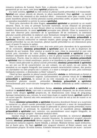 remarca ţesătura de lumină, foarte fină, a planului cuantic, pe care, precum o figură 
geometrică pe un covor, este ţesut spiritul propriu-zis. 
Cu toate acestea, spiritul nu este inclus în planul cuantic primordial, ci îl transcende. 
Spiritul este situat dincolo de dincolo, în afara manifestării. Deşi spiritul - ca esenţă 
divină, format din sămânţă şi din modulul sferic - transcende orice plan cuantic, el se 
poate manifesta plenar la nivelul planului cuantic primordial; astfel, se poate vorbi despre 
un paradox insondabil cu privire la natura spiritului. 
Privit prin clarvedere de către Eugen, ansamblul spiritului se prezintă ca un model 
dinamic. Dacă, în ceea ce priveşte lucrurile materiale, ne-am obişnuit să percepem 
lumea într-un mod static, în care fiecare obiect se revelează drept ceea ce este fără să-şi 
modifice dimensiunile, în cazul spiritului percepţia este diferită. Chiar în momentul în 
care este observat prin clarvedere de la aproximativ 30 de centimetri, în interiorul 
planului cuantic primordial, în mijlocul unor formaţiuni energetice ce par noroase, apare 
la un moment dat un mic punct strălucitor: aceasta este sămânţa primordială a 
spiritului. Punctul strălucitor se măreşte treptat, până ajunge să lumineze tot planul 
cuantic primordial. La un om încarnat, planul cuantic primordial nu are dimensiuni prea 
mari: el poate fi cuprins în palme. 
Este un mare mister modul în care, deşi este privit prin clarvedere de la aproximativ 
30 de centimetri, sămânţa primordială a spiritului pare să se afle la depărtare de 
miliarde de ani lumină. Este uimitor şi modul în care, chiar în momentul în care este 
privită prin clarvedere de către Eugen, sămânţa primordială a spiritului pare a 
străbate miliardele de ani lumină pentru a veni în planul cuantic primordial cu o viteză 
ameţitoare. Practic, doar în câteva secunde, din depărtări imense, sămânţa primordială 
a spiritului vine cu viteză ameţitoare, pentru a se manifesta în planul cuantic primordial. 
Atunci când pătrunde în planul cuantic primordial, sămânţa primordială a spiritului 
nu are nici un fel de caracteristici: nu are culoare, nu are sunet, nu are miros. Ea 
seamănă ca un negativ fotografic (noi numim această caracteristică culoare, dar pentru 
un clarvăzător nu este propriu-zis o culoare, ci o stare a energiei pe care, prin convenţia 
limbajului omenesc, o desemnăm ca fiind "culoare"). 
Când îşi face apariţia în planul cuantic primordial, steluţa se delimitează ca formă şi 
culoare, printr-o luminozitate argintie. Luminozitatea nu provine totuşi de la sămânţa 
primordială a spiritului, în sensul că nu este emanaţia sa, ci de la contactul cu 
"atmosfera" planului cuantic primordial. Sămânţa primordială a spiritului 
interacţionează prin scurt-circuite energetice cu mediul, definindu-şi astfel culoarea şi 
forma. 
În momentul în care dobândeşte forma, sămânţa primordială a spiritului se 
învăluie în modulul sferic, care este o carcasă energetică compactă, iar de acum înainte 
putem vorbi despre spiritul propriu-zis, de dimensiunea unei mingi de ping-pong. 
Aproape instantaneu sau, oricum, la scurt timp după ce capătă formă, spiritul capătă şi 
un sunet specific. Sunetul său este asemănător cu cel emis de mii şi mii de tunete ce se 
suced aritmie. 
Starea sămânţei primordiale a spiritului dinaintea dezvăluirii formei şi a sunetului 
la contactul cu planul cuantic primordial poate fi considerată o stare de nemanifestare 
sau de latenţă. La câteva momente după ce pătrunde în planul cuantic primordial, starea 
de potenţialitate se activează. În momentul în care se manifestă plenar, sămânţa 
primordială a spiritului care, anterior, era asemănătoare unui negativ fotografic, se 
învăluie cu o energie proprie - formând modulul sferic. 
Imediat după ce pătrunde în planul cuantic primordial, în interiorul sămânţei 
primordiale a spiritului se produc anumite fenomene. În momentul ocupării planului 
cuantic, sămânţa primordială devine argintie. Şi învelişul luminos - modulul sferic - 
împrumută culoarea argintie, foarte blândă, a steluţei. Modulul devine rapid strălucitor, 
dar şi foarte greu. De fapt, spiritul este singurul element al fiinţei umane care are 
luminozitate proprie. El emite lumina. Celelalte elemente componente ale aurei - inclusiv 
16 
 