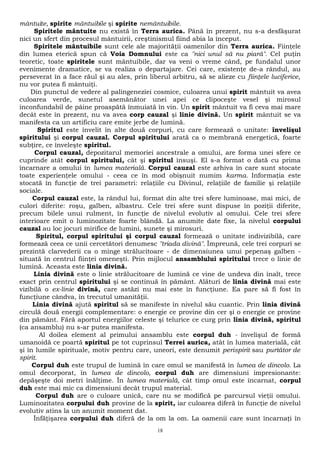 mântuite, spirite mântuibile şi spirite nemântuibile. 
Spiritele mântuite nu există în Terra aurica. Până în prezent, nu s-a desfăşurat 
nici un sfert din procesul mântuirii, creştinismul fiind abia la început. 
Spiritele mântuibile sunt cele ale majorităţii oamenilor din Terra aurica. Fiinţele 
din lumea eterică spun că Voia Domnului este ca "nici unul să nu piară". Cel puţin 
teoretic, toate spiritele sunt mântuibile, dar va veni o vreme când, pe fundalul unor 
evenimente dramatice, se va realiza o departajare. Cei care, existenţe de-a rândul, au 
perseverat în a face răul şi au ales, prin liberul arbitru, să se alieze cu fiinţele luciferice, 
nu vor putea fi mântuiţi. 
Din punctul de vedere al palingeneziei cosmice, culoarea unui spirit mântuit va avea 
culoarea verde, sunetul asemănător unei apei ce clipoceşte vesel şi mirosul 
inconfundabil de pâine proaspătă înmuiată în vin. Un spirit mântuit va fi ceva mai mare 
decât este în prezent, nu va avea corp cauzal şi linie divină. Un spirit mântuit se va 
manifesta ca un artificiu care emite jerbe de lumină. 
Spiritul este învelit în alte două corpuri, cu care formează o unitate: învelişul 
spiritului şi corpul cauzal. Corpul spiritului arată ca o membrană energetică, foarte 
subţire, ce înveleşte spiritul. 
Corpul cauzal, depozitarul memoriei ancestrale a omului, are forma unei sfere ce 
cuprinde atât corpul spiritului, cât şi spiritul însuşi. El s-a format o dată cu prima 
încarnare a omului în lumea materială. Corpul cauzal este arhiva în care sunt stocate 
toate experienţele omului - ceea ce în mod obişnuit numim karma. Informaţia este 
stocată în funcţie de trei parametri: relaţiile cu Divinul, relaţiile de familie şi relaţiile 
sociale. 
Corpul cauzal este, la rândul lui, format din alte trei sfere luminoase, mai mici, de 
culori diferite: roşu, galben, albastru. Cele trei sfere sunt dispuse în poziţii diferite, 
precum bilele unui rulment, în funcţie de nivelul evolutiv al omului. Cele trei sfere 
interioare emit o luminozitate foarte blândă. La anumite date fixe, la nivelul corpului 
cauzal au loc jocuri mirifice de lumini, sunete şi mirosuri. 
Spiritul, corpul spiritului şi corpul cauzal formează o unitate indivizibilă, care 
formează ceea ce unii cercetători denumesc "triada divină". Împreună, cele trei corpuri se 
prezintă clarvederii ca o minge strălucitoare - de dimensiunea unui pepenaş galben - 
situată în centrul fiinţei omeneşti. Prin mijlocul ansamblului spiritului trece o linie de 
lumină. Aceasta este linia divină. 
Linia divină este o linie strălucitoare de lumină ce vine de undeva din înalt, trece 
exact prin centrul spiritului şi se continuă în pământ. Alături de linia divină mai este 
vizibilă o ex-linie divină, care astăzi nu mai este în funcţiune. Ea pare să fi fost în 
funcţiune cândva, în trecutul umanităţii. 
Linia divină ajută spiritul să se manifeste în nivelul său cuantic. Prin linia divină 
circulă două energii complementare: o energie ce provine din cer şi o energie ce provine 
din pământ. Fără aportul energiilor celeste şi telurice ce curg prin linia divină, spiritul 
(ca ansamblu) nu s-ar putea manifesta. 
Al doilea element al primului ansamblu este corpul duh - învelişul de formă 
umanoidă ce poartă spiritul pe tot cuprinsul Terrei aurica, atât în lumea materială, cât 
şi în lumile spirituale, motiv pentru care, uneori, este denumit perispirit sau purtător de 
spirit. 
Corpul duh este trupul de lumină în care omul se manifestă în lumea de dincolo. La 
omul decorporat, în lumea de dincolo, corpul duh are dimensiuni impresionante: 
depăşeşte doi metri înălţime. În lumea materială, cât timp omul este încarnat, corpul 
duh este mai mic ca dimensiuni decât trupul material. 
Corpul duh are o culoare unică, care nu se modifică pe parcursul vieţii omului. 
Luminozitatea corpului duh provine de la spirit, iar culoarea diferă în funcţie de nivelul 
evolutiv atins la un anumit moment dat. 
Înfăţişarea corpului duh diferă de la om la om. La oamenii care sunt încarnaţi în 
18 
 