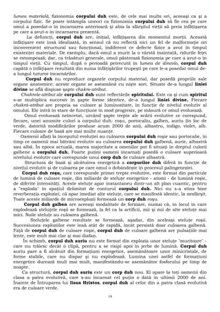 lumea materială, fizionomia corpului duh este, de cele mai multe ori, aceeaşi ca şi a 
corpului fizic. Se poate întâmpla uneori ca fizionomia corpului duh să fie cea pe care 
omul a posedat-o în încarnarea anterioară şi abia la sfârşitul vieţii să preia înfăţişarea 
pe care a avut-o în încarnarea prezentă. 
La defuncţi, corpul duh are, iniţial, înfăţişarea din momentul morţii. Această 
înfăţişare este însă idealizată, în sensul că nu reflectă nici un fel de malformaţie ori 
inconvenient structural sau funcţional, indiferent ce defecte fizice a avut în timpul 
existenţei materiale. De exemplu, dacă omul a murit la o vârstă înaintată, ridurile feţei 
se estompează; dar, ca trăsături generale, omul păstrează fizionomia pe care a avut-o în 
timpul vieţii. Cu timpul, după o perioadă petrecută în lumea de dincolo, corpul duh 
capătă o înfăţişare rezultată din suma înfăţişărilor trupeşti pe care le-a posedat omul de-a 
lungul tuturor încarnărilor. 
Corpul duh nu reproduce organele corpului material, dar posedă propriile sale 
organe anatomice; aceste organe se aseamănă cu nişte sori. Situate de-a lungul liniei 
divine se află dispuse şapte chakre-atribut. 
Chakrele-atribut ale corpului duh sunt reflectările spiritului. Este ca şi cum spiritul 
s-ar multiplica succesiv în şapte forme identice, de-a lungul liniei divine. Fiecare 
chakră-atribut are propria sa culoare şi luminozitate, în funcţie de nivelul evolutiv al 
omului. Ele intră în stare de funcţiune în mod progresiv, pe măsură ce omul evoluează. 
Omul evoluează neîncetat, urcând şapte trepte ale scării evolutive ce corespund, 
fiecare, unei anumite culori a corpului duh: roşu, portocaliu, galben, auriu (în loc de 
verde, datorită modificărilor produse acum 2000 de ani), albastru, indigo, violet, alb. 
Fiecare culoare de bază are mai multe nuanţe. 
Oamenii aflaţi la începutul evoluţiei au culoarea corpului duh roşie sau portocalie, în 
timp ce oamenii mai bătrâni evolutiv au culoarea corpului duh galbenă, aurie, albastră 
sau albă. În epoca actuală, marea majoritate a omenilor pot fi situaţi în dreptul culorii 
galbene a corpului duh. Foarte puţini oameni încarnaţi posedă o culoare superioară 
nivelului evolutiv care corespunde unui corp duh de culoare albastră. 
Structura de bază şi alcătuirea energetică a corpurilor duh diferă în funcţie de 
nivelul evolutiv şi de culoarea pe care omul o dobândeşte în procesul palingeneziei. 
Corpul duh roşu, care corespunde primei trepte evolutive, este format din particule 
de lumină de culoare roşie, din miliarde de steluţe energetice - atomi - de lumină roşie, 
de diferite intensităţi. Aceste steluţe apar instantaneu dintr-un alt plan cuantic, pentru 
a "exploda" în spaţiul delimitat de conturul corpului duh. Nici nu s-a stins bine 
reverberaţia exploziei, că apar imediat alte steluţe, care se manifestă identic, la nesfârşit. 
Toate aceste miliarde de microexplozii formează un corp duh roşu. 
Corpul duh galben are aceeaşi modalitate de formare, numai că, în locul în care 
explodează steluţele roşii se formează, la fel ca la artificii, mii şi mii de alte steluţe mai 
mici. Noile steluţe au culoarea galbenă. 
Steluţele galbene rezultate se formează, aşadar, din aceleaşi steluţe roşii. 
Succesiunea exploziilor este însă atât de rapidă, încât persistă doar culoarea galbenă. 
Faţă de corpul duh de culoare roşie, corpul duh de culoare galbenă are pulsaţiile mai 
lente, este mult mai clar şi mai diafan. 
În schimb, corpul duh auriu nu este format din explozia unor steluţe "muritoare" - 
care nu trăiesc decât o clipă, pentru a se risipi apoi în jerbe de lumină. Corpul duh 
auriu pare a fi alcătuit din formaţiuni energetice, asemănătoare unor minicristale, de 
forme stabile, care nu dispar şi nu explodează. Lumina unei astfel de formaţiuni 
energetice durează mult mai mult, manifestându-se asemănător fosforului pe timp de 
noapte. 
Ca structură, corpul duh auriu este un corp duh nou. El apare la toţi oamenii din 
clasa a patra evolutivă, care s-au încarnat cel puţin o dată în ultimii 2000 de ani. 
Înainte de Întruparea lui Iisus Hristos, corpul duh al celor din a patra clasă evolutivă 
era de culoare verde. 
19 
 