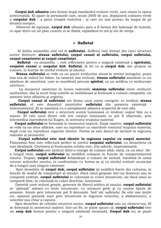 Corpul duh albastru este format după standardul evolutiv vechi, care exista în epoca 
antecreştină. El apare la persoanele care, acum 2000 de ani, depăşiseră culoarea verde 
a corpului duh - a patra treaptă evolutivă - şi care nu mai puteau da înapoi de pe 
drumul început. 
Observat de aproape, corpul duh albastru pare a fi format din balonaşe de lumină, 
ce apar dintr-un alt plan cuantic şi se dilată, explodând în mii şi mii de stropi. 
 Sufletul 
Al doilea ansamblu este cel al sufletului. Sufletul este format din cinci structuri 
aurice distincte: steaua sufletului, corpul cauzal al sufletului, corpul sufletului, 
corpul conştientei şi corpul conştiinţei. 
Sufletul - ca ansamblu -, este reflectarea pentru o singură existenţă a spiritului, 
corpului cauzal şi corpului duh. Sufletul, la fel ca şi corpul duh, are propria sa 
culoare, în funcţie de nivelul evolutiv al omului. 
Steaua sufletului se vede ca un punct strălucitor situat la nivelul laringelui, puţin 
mai sus de mărul lui Adam. La oamenii mai evoluaţi, steaua sufletului seamănă cu un 
sâmbure de smochină, care se manifestă precum spiritul, ca un artificiu ce străluceşte 
continuu. 
La începutul existenţei în lumea materială, sămânţa sufletului emite străluciri 
multicolore, dar la scurt timp culorile se stabilizează şi formează o culoare compozită, un 
amestec între albastru şi argintiu. 
Corpul cauzal al sufletului are forma unui cocon energetic ce învăluie steaua 
sufletului; el este depozitul amintirilor sufletului din prezenta existenţă - 
subconştientul. El se asemănă cu o miniplanetă albastră acoperită de nori albi. 
Corpul sufletului este o structură aurică luminoasă ce învăluie corpul fizic ca o 
manta. El este unul dintre cele trei corpuri luminoase ce pot fi observate, prin 
intermediul clarvedereii lui Eugen, în interiorul trupului material. 
Corpul sufletului se formează în momentul naşterii. După naştere, corpul sufletului 
se vede ca un abur albicios, care nu reproduce cu exactitate conturul trupului material, 
după cum nu reproduce organele interne. Forma sa este destul de neclară în regiunea 
mâinilor şi picioarelor. 
Corpul sufletului este însă identic în regiunea capului cu corpul material. 
Fizionomia feţei este reflectată perfect la nivelul corpului sufletului, cu deosebirea că 
este idealizată. Claritatea şi frumuseţea ochilor este, într-adevăr, impresionantă. 
Corpul sufletului este alcătuit dintr-o energie de culoare albă, mată, ca un abur. De-a 
lungul vieţii, corpul sufletului îşi modifică culoarea în funcţie de comportamentul 
omului. Treptat, corpul sufletului dobândeşte o culoare de sinteză, rezultată în urma 
tuturor acţiunilor omului, în conformitate cu karma sa şi cu nivelul evolutiv acumulat 
de-a lungul unei singure existenţe. 
Spre deosebire de corpul duh, corpul sufletului îşi modifică foarte des culoarea, în 
funcţie de modul de comportare al omului. Dacă omul greşeşte într-un domeniu sau se 
comportă nedrept, corpul sufletului se colorează în culori întunecate, iar dacă omul se 
comportă bine, se colorează în culori deschise, luminoase. 
Datorită unor acţiuni greşite, generate de liberul arbitru al omului, corpul sufletului 
se "pătează" adesea cu tente întunecate, cu mirosuri grele şi cu sunete lipsite de 
armonie. Aceste pete întunecate pot fi denumite "boli" ale sufletului. De cele mai multe 
ori, oamenii prezintă mari pete întunecate în regiunea toracelui, a abdomenului, a 
umerilor sau chiar a capului. 
Spre deosebire de celelalte structuri aurice, corpul sufletului este un element nou. El 
se formează în momentul naşterii. Într-un fel, se poate spune că, corpul sufletului este 
un corp duh format pentru o singură existenţă încarnată. Corpul duh nu se poate 
20 
 